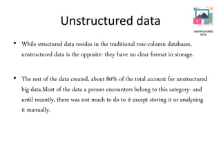 Unstructured data
• While structured data resides in the traditional row-column databases,
unstructured data is the opposite- they have no clear format in storage.
• The rest of the data created, about 80% of the total account for unstructured
big data.Most of the data a person encounters belong to this category- and
until recently, there was not much to do to it except storing it or analyzing
it manually.
 
