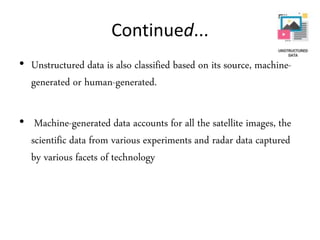 Continued...
• Unstructured data is also classified based on its source, machine-
generated or human-generated.
• Machine-generated data accounts for all the satellite images, the
scientific data from various experiments and radar data captured
by various facets of technology
 