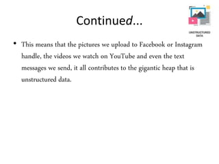 Continued...
• This means that the pictures we upload to Facebook or Instagram
handle, the videos we watch on YouTube and even the text
messages we send, it all contributes to the gigantic heap that is
unstructured data.
 