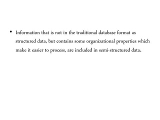 • Information that is not in the traditional database format as
structured data, but contains some organizational properties which
make it easier to process, are included in semi-structured data.
 