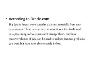 • According to Oracle.com
Big data is larger, more complex data sets, especially from new
data sources. These data sets are so voluminous that traditional
data processing software just can’t manage them. But these
massive volumes of data can be used to address business problems
you wouldn’t have been able to tackle before.
 