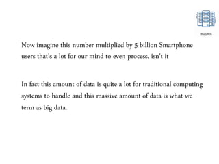 Now imagine this number multiplied by 5 billion Smartphone
users that's a lot for our mind to even process, isn't it
In fact this amount of data is quite a lot for traditional computing
systems to handle and this massive amount of data is what we
term as big data.
 