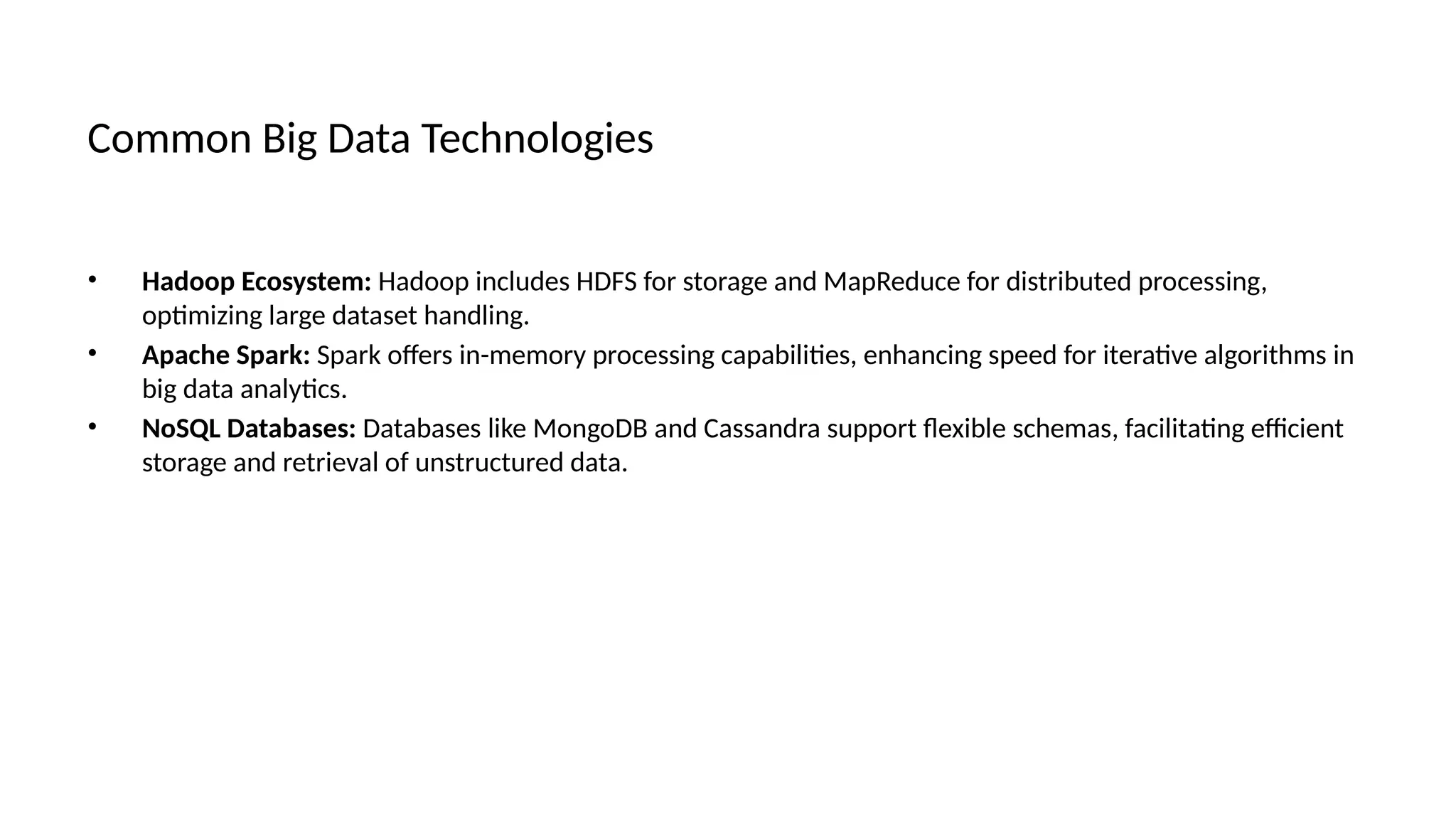Common Big Data Technologies
• Hadoop Ecosystem: Hadoop includes HDFS for storage and MapReduce for distributed processing,
optimizing large dataset handling.
• Apache Spark: Spark offers in-memory processing capabilities, enhancing speed for iterative algorithms in
big data analytics.
• NoSQL Databases: Databases like MongoDB and Cassandra support flexible schemas, facilitating efficient
storage and retrieval of unstructured data.
 