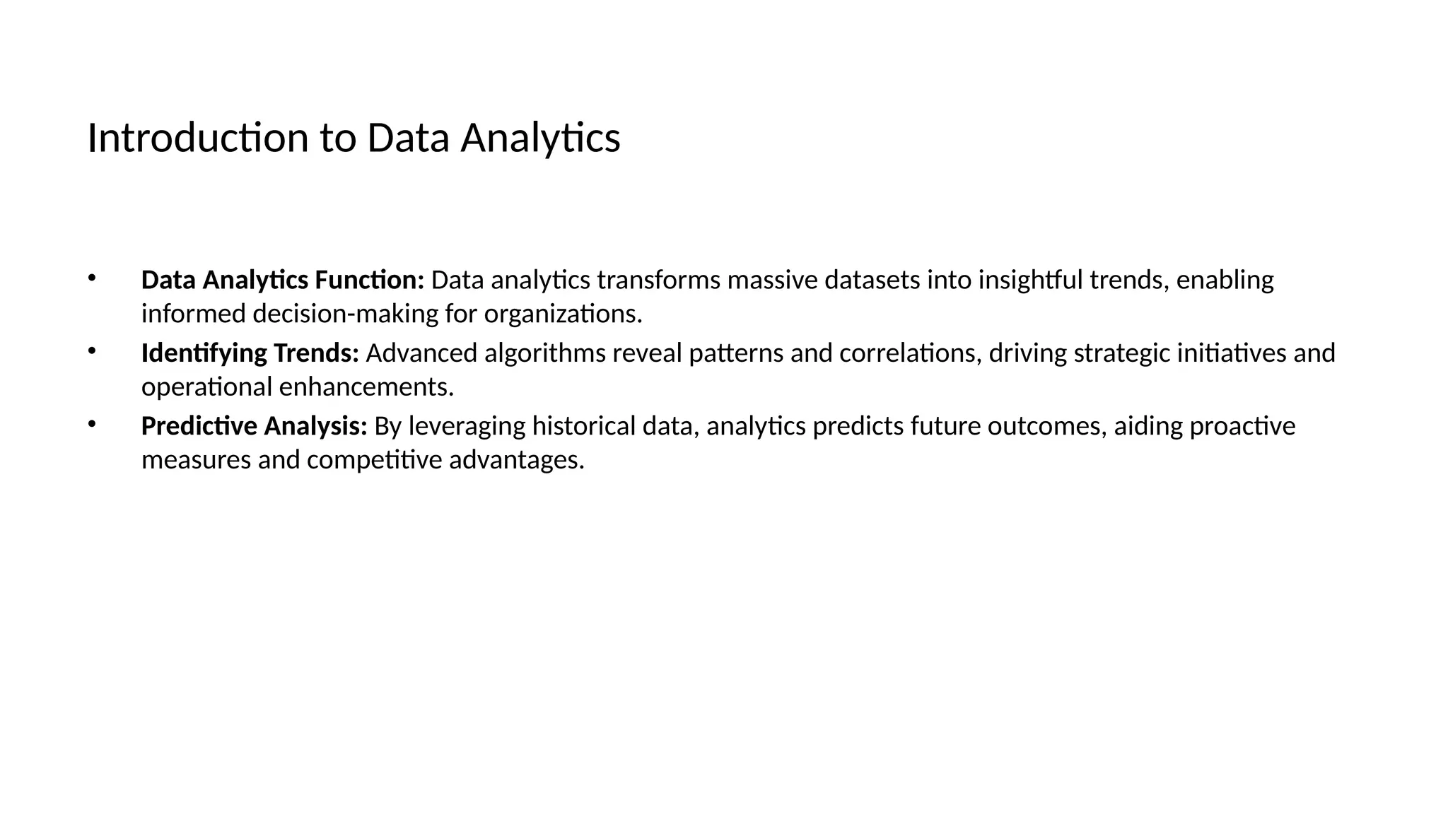 Introduction to Data Analytics
• Data Analytics Function: Data analytics transforms massive datasets into insightful trends, enabling
informed decision-making for organizations.
• Identifying Trends: Advanced algorithms reveal patterns and correlations, driving strategic initiatives and
operational enhancements.
• Predictive Analysis: By leveraging historical data, analytics predicts future outcomes, aiding proactive
measures and competitive advantages.
 