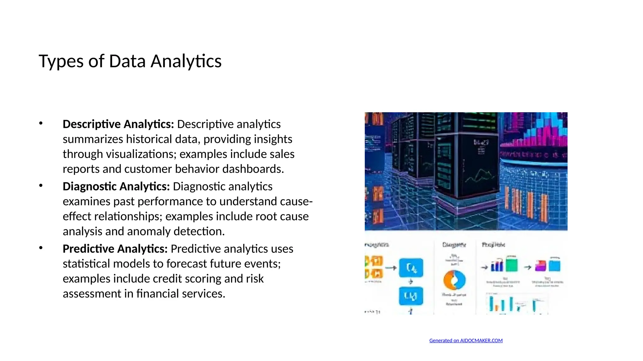 Types of Data Analytics
• Descriptive Analytics: Descriptive analytics
summarizes historical data, providing insights
through visualizations; examples include sales
reports and customer behavior dashboards.
• Diagnostic Analytics: Diagnostic analytics
examines past performance to understand cause-
effect relationships; examples include root cause
analysis and anomaly detection.
• Predictive Analytics: Predictive analytics uses
statistical models to forecast future events;
examples include credit scoring and risk
assessment in financial services.
Generated on AIDOCMAKER.COM
 