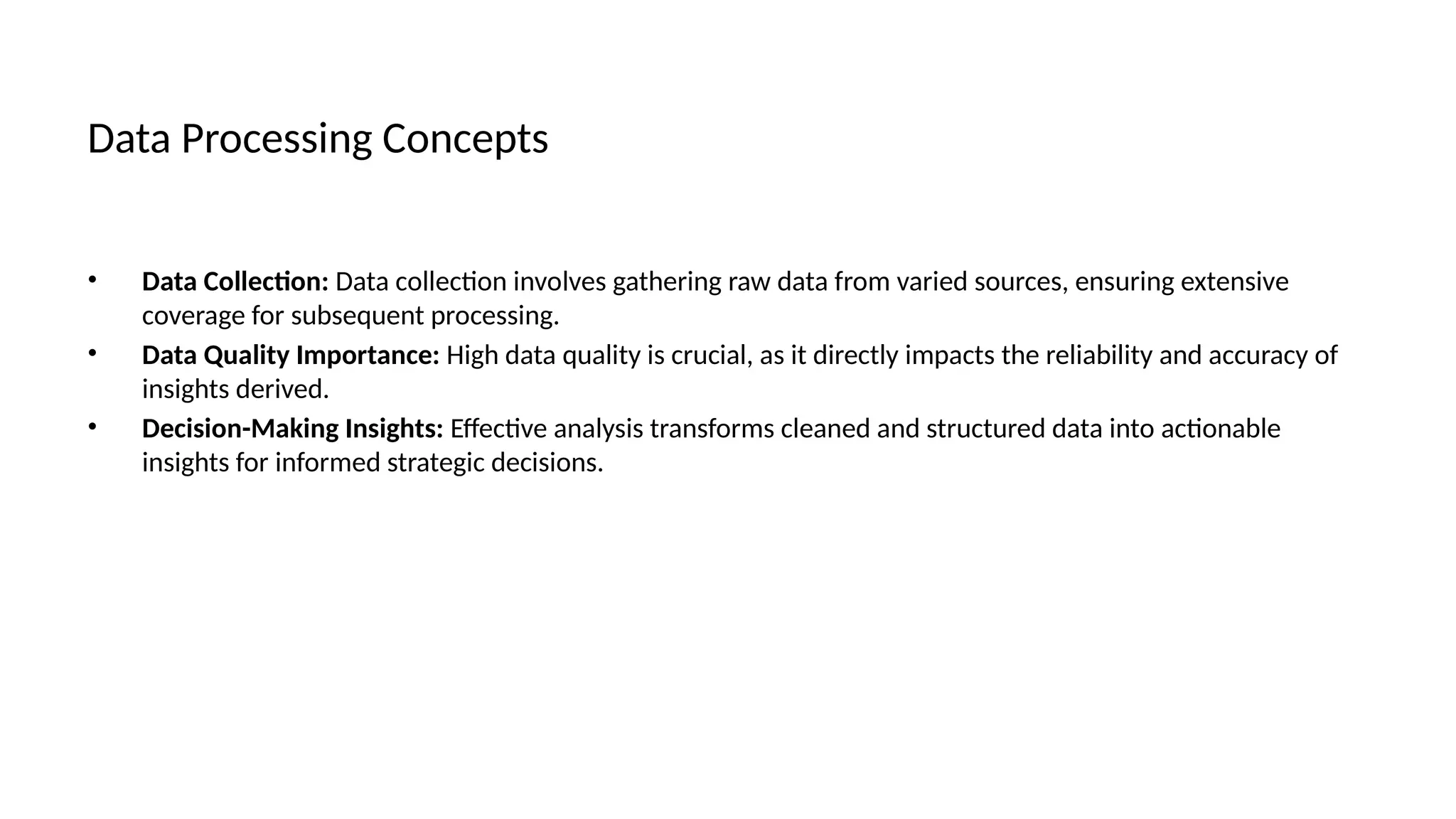 Data Processing Concepts
• Data Collection: Data collection involves gathering raw data from varied sources, ensuring extensive
coverage for subsequent processing.
• Data Quality Importance: High data quality is crucial, as it directly impacts the reliability and accuracy of
insights derived.
• Decision-Making Insights: Effective analysis transforms cleaned and structured data into actionable
insights for informed strategic decisions.
 
