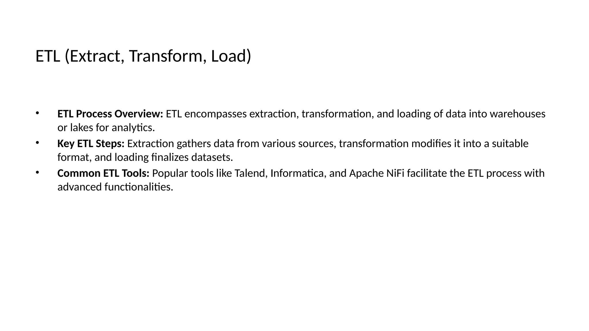 ETL (Extract, Transform, Load)
• ETL Process Overview: ETL encompasses extraction, transformation, and loading of data into warehouses
or lakes for analytics.
• Key ETL Steps: Extraction gathers data from various sources, transformation modifies it into a suitable
format, and loading finalizes datasets.
• Common ETL Tools: Popular tools like Talend, Informatica, and Apache NiFi facilitate the ETL process with
advanced functionalities.
 