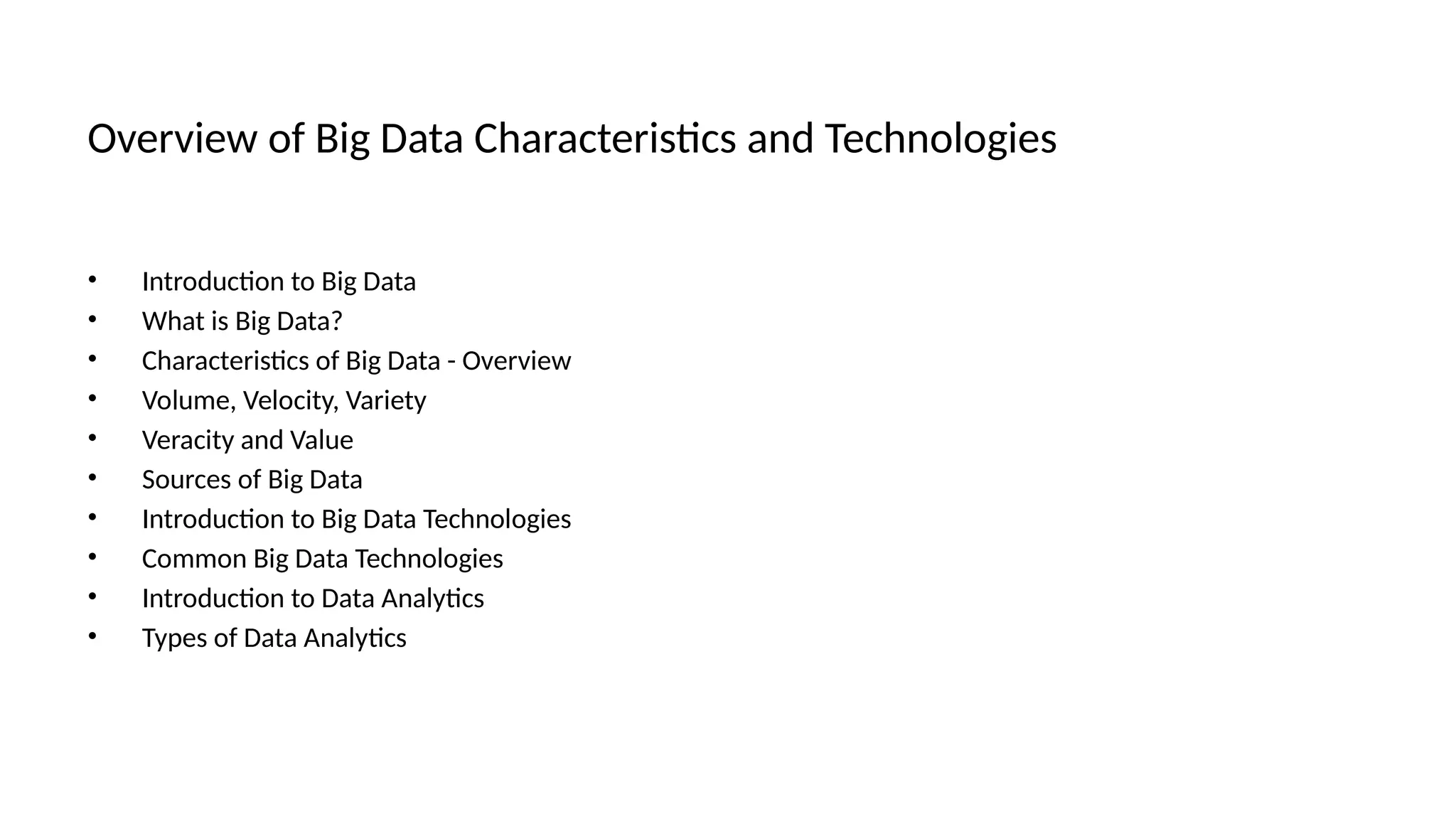 Overview of Big Data Characteristics and Technologies
• Introduction to Big Data
• What is Big Data?
• Characteristics of Big Data - Overview
• Volume, Velocity, Variety
• Veracity and Value
• Sources of Big Data
• Introduction to Big Data Technologies
• Common Big Data Technologies
• Introduction to Data Analytics
• Types of Data Analytics
 