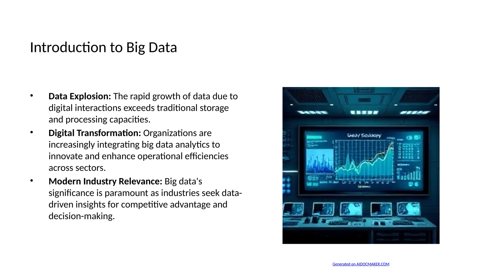 Introduction to Big Data
• Data Explosion: The rapid growth of data due to
digital interactions exceeds traditional storage
and processing capacities.
• Digital Transformation: Organizations are
increasingly integrating big data analytics to
innovate and enhance operational efficiencies
across sectors.
• Modern Industry Relevance: Big data's
significance is paramount as industries seek data-
driven insights for competitive advantage and
decision-making.
Generated on AIDOCMAKER.COM
 