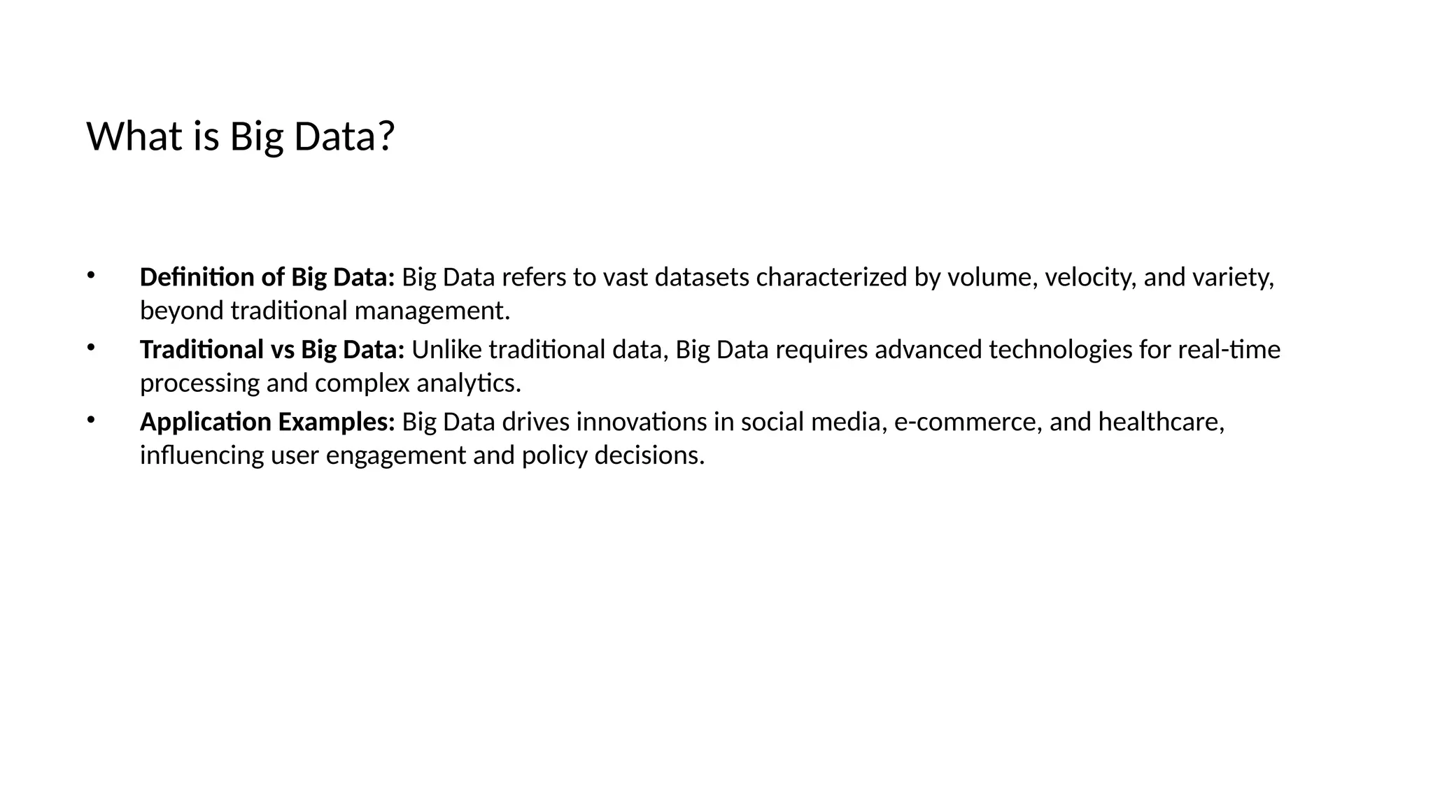 What is Big Data?
• Definition of Big Data: Big Data refers to vast datasets characterized by volume, velocity, and variety,
beyond traditional management.
• Traditional vs Big Data: Unlike traditional data, Big Data requires advanced technologies for real-time
processing and complex analytics.
• Application Examples: Big Data drives innovations in social media, e-commerce, and healthcare,
influencing user engagement and policy decisions.
 