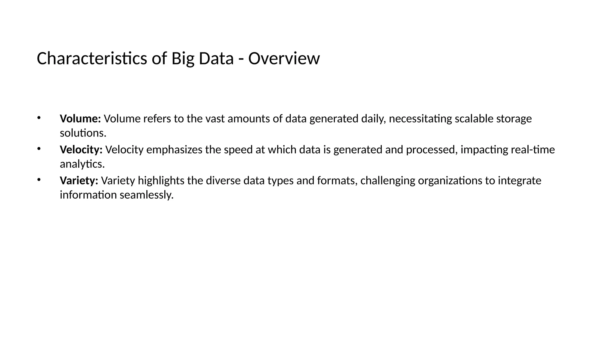 Characteristics of Big Data - Overview
• Volume: Volume refers to the vast amounts of data generated daily, necessitating scalable storage
solutions.
• Velocity: Velocity emphasizes the speed at which data is generated and processed, impacting real-time
analytics.
• Variety: Variety highlights the diverse data types and formats, challenging organizations to integrate
information seamlessly.
 