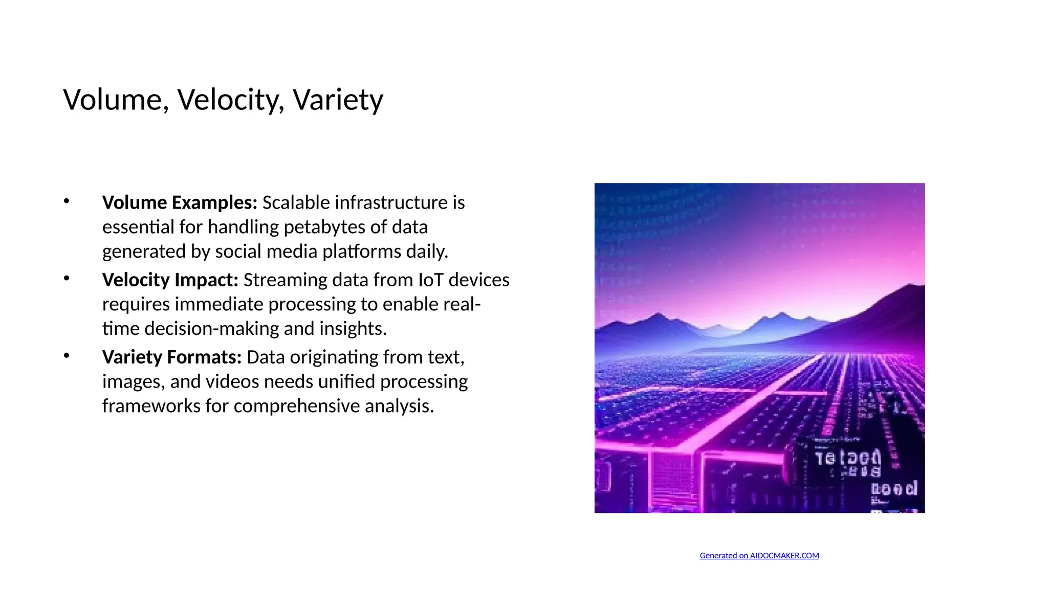 Volume, Velocity, Variety
• Volume Examples: Scalable infrastructure is
essential for handling petabytes of data
generated by social media platforms daily.
• Velocity Impact: Streaming data from IoT devices
requires immediate processing to enable real-
time decision-making and insights.
• Variety Formats: Data originating from text,
images, and videos needs unified processing
frameworks for comprehensive analysis.
Generated on AIDOCMAKER.COM
 
