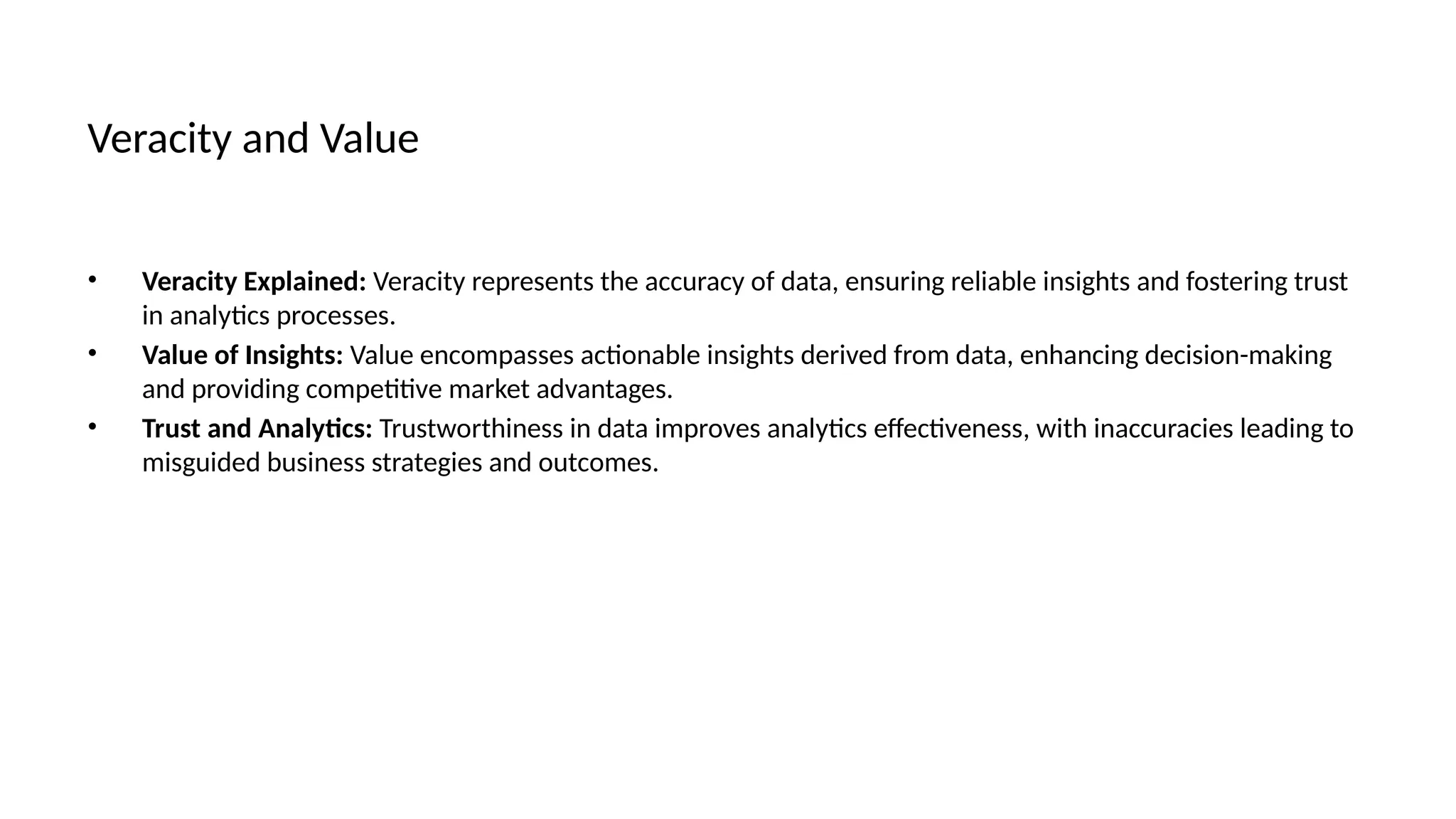 Veracity and Value
• Veracity Explained: Veracity represents the accuracy of data, ensuring reliable insights and fostering trust
in analytics processes.
• Value of Insights: Value encompasses actionable insights derived from data, enhancing decision-making
and providing competitive market advantages.
• Trust and Analytics: Trustworthiness in data improves analytics effectiveness, with inaccuracies leading to
misguided business strategies and outcomes.
 
