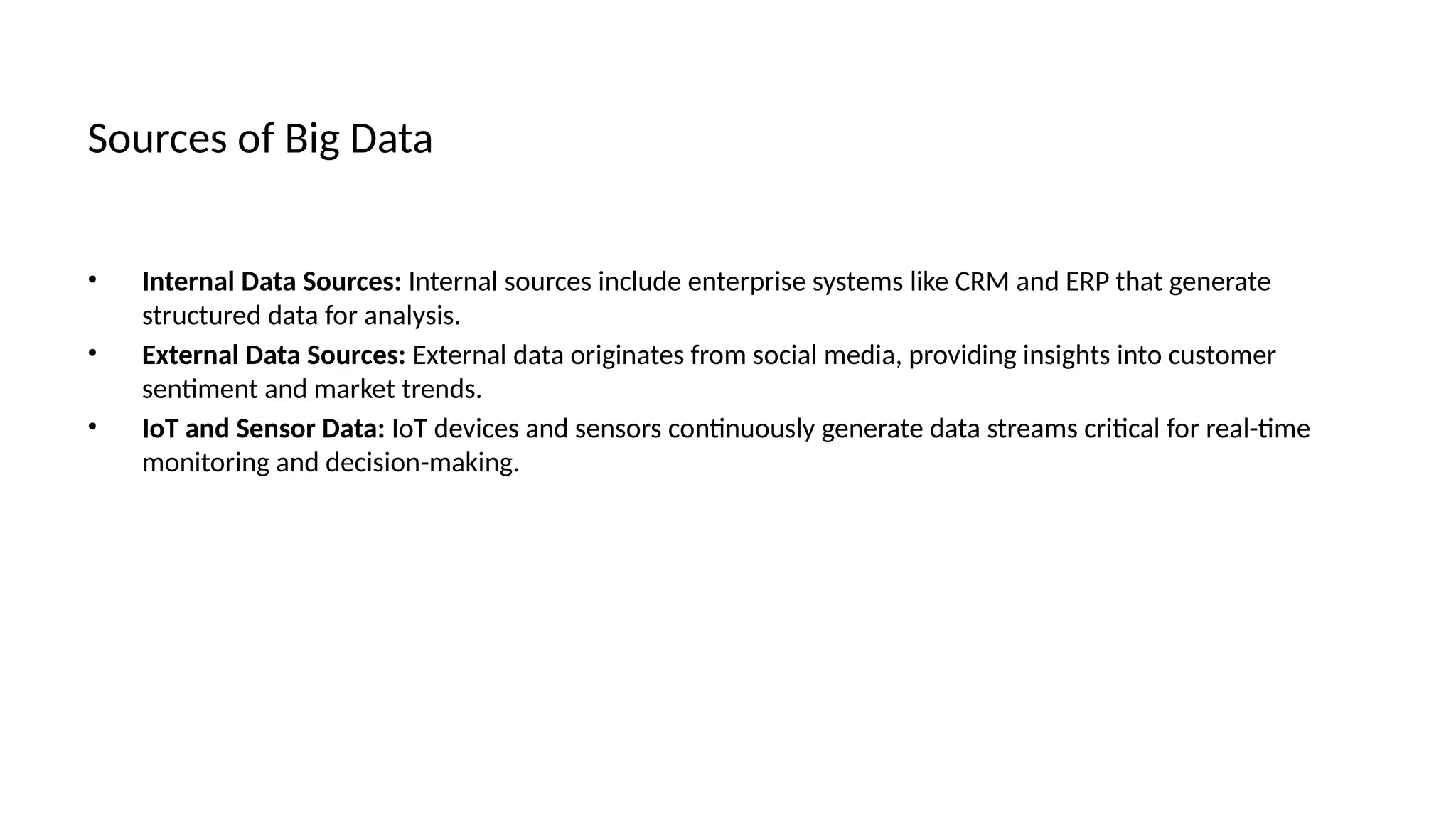 Sources of Big Data
• Internal Data Sources: Internal sources include enterprise systems like CRM and ERP that generate
structured data for analysis.
• External Data Sources: External data originates from social media, providing insights into customer
sentiment and market trends.
• IoT and Sensor Data: IoT devices and sensors continuously generate data streams critical for real-time
monitoring and decision-making.
 