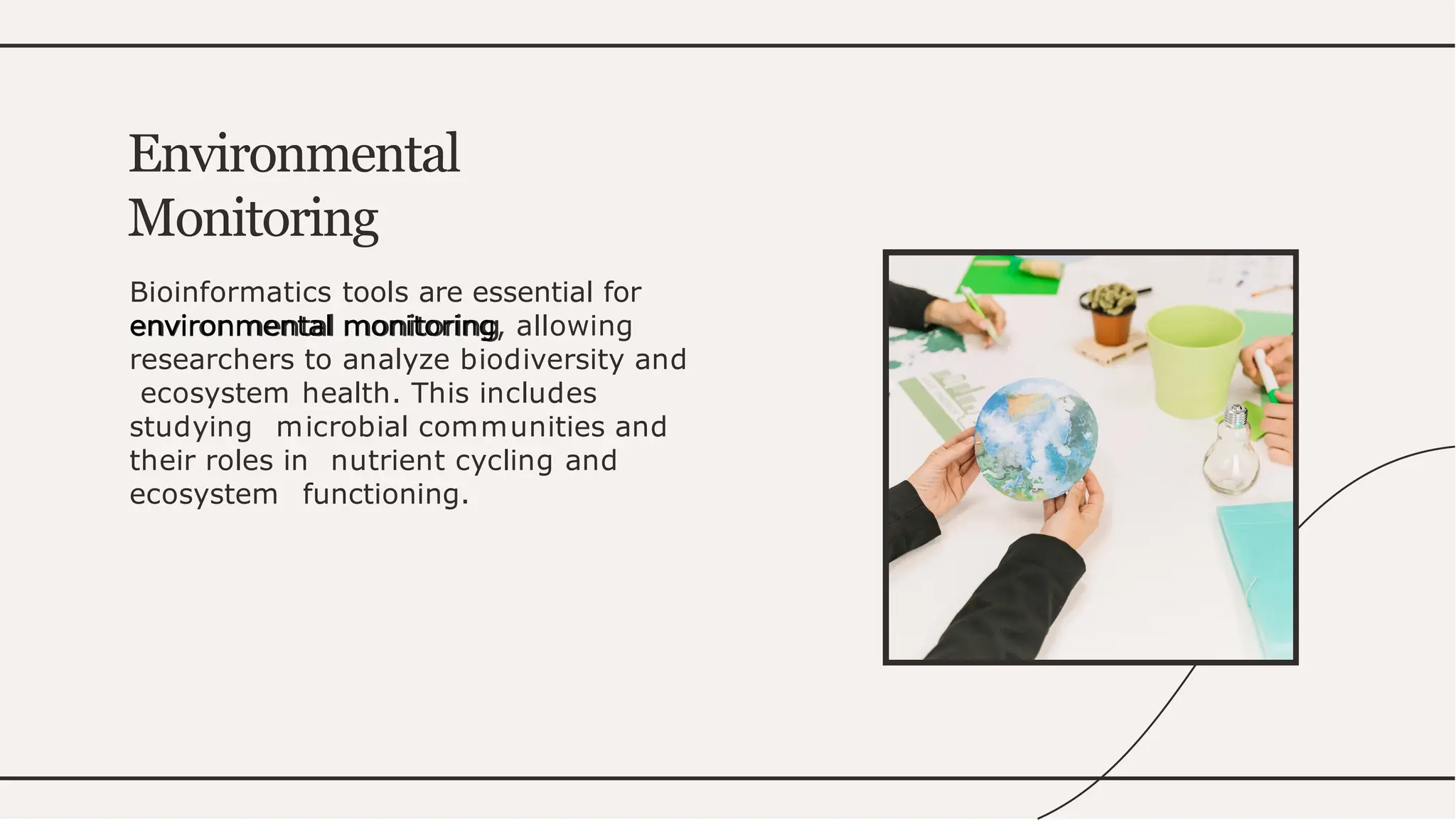 Bioinformatics tools are essential for
environmental monitoring, allowing
researchers to analyze biodiversity and
ecosystem health. This includes
studying microbial communities and
their roles in nutrient cycling and
ecosystem functioning.
Environmental
Monitoring
 