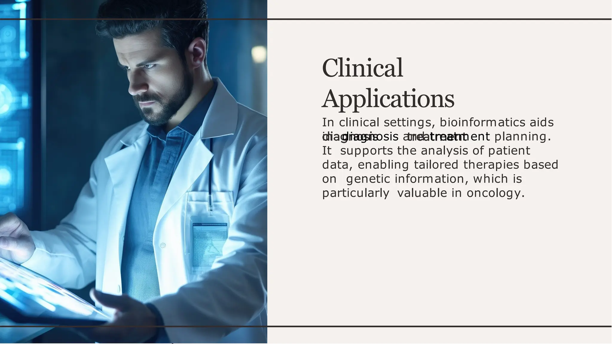 Clinical
Applications
In clinical settings, bioinformatics aids
in diagnosis and treatment planning.
It supports the analysis of patient
data, enabling tailored therapies based
on genetic information, which is
particularly valuable in oncology.
 
