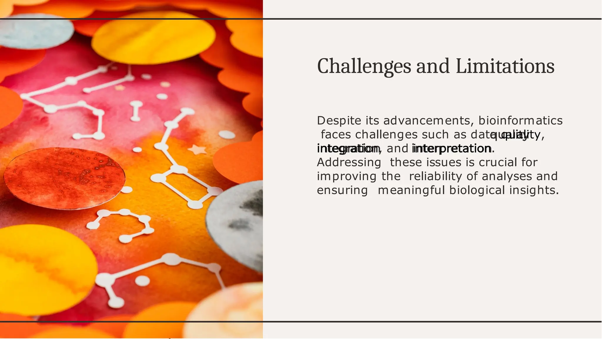 Challenges d
an Limitations
Despite its advancements, bioinformatics
faces challenges such as data quality,
integration, and interpretation.
Addressing these issues is crucial for
improving the reliability of analyses and
ensuring meaningful biological insights.
 