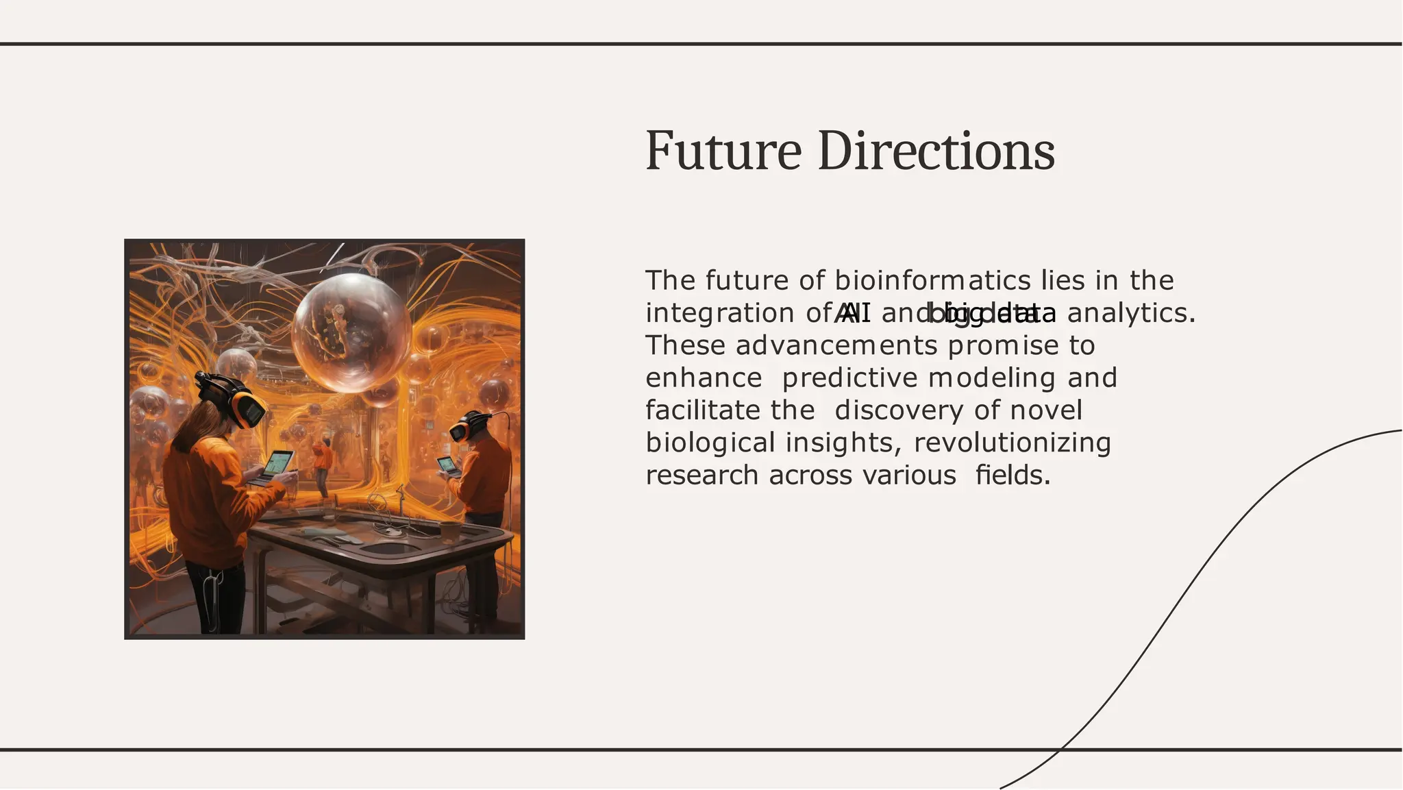 The future of bioinformatics lies in the
integration of AI and big data analytics.
These advancements promise to
enhance predictive modeling and
facilitate the discovery of novel
biological insights, revolutionizing
research across various ﬁelds.
F r
utu e D r
i ections
 