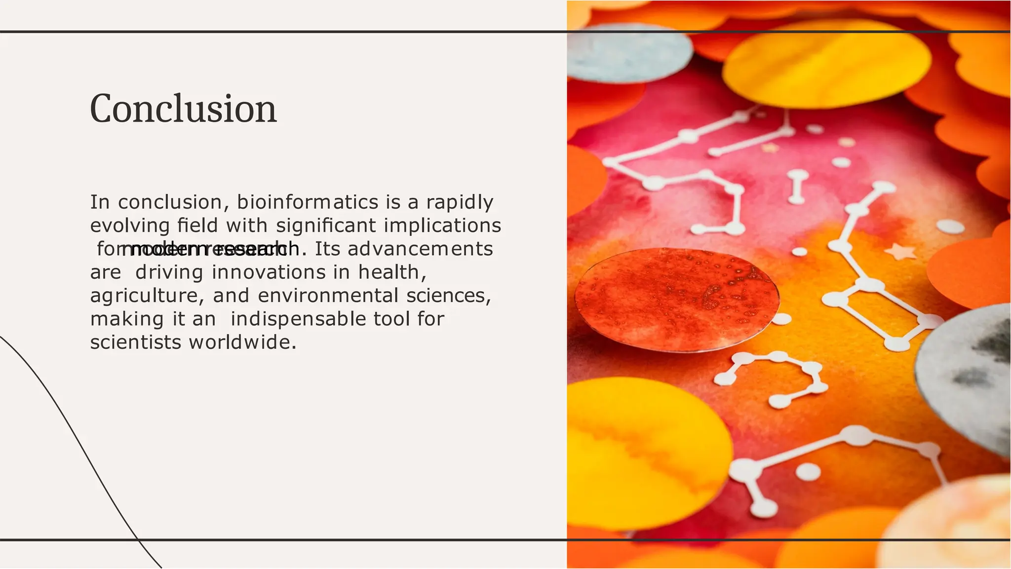 In conclusion, bioinformatics is a rapidly
evolving ﬁeld with signiﬁcant implications
for modern research. Its advancements
are driving innovations in health,
agriculture, and environmental sciences,
making it an indispensable tool for
scientists worldwide.
Conclusion
 