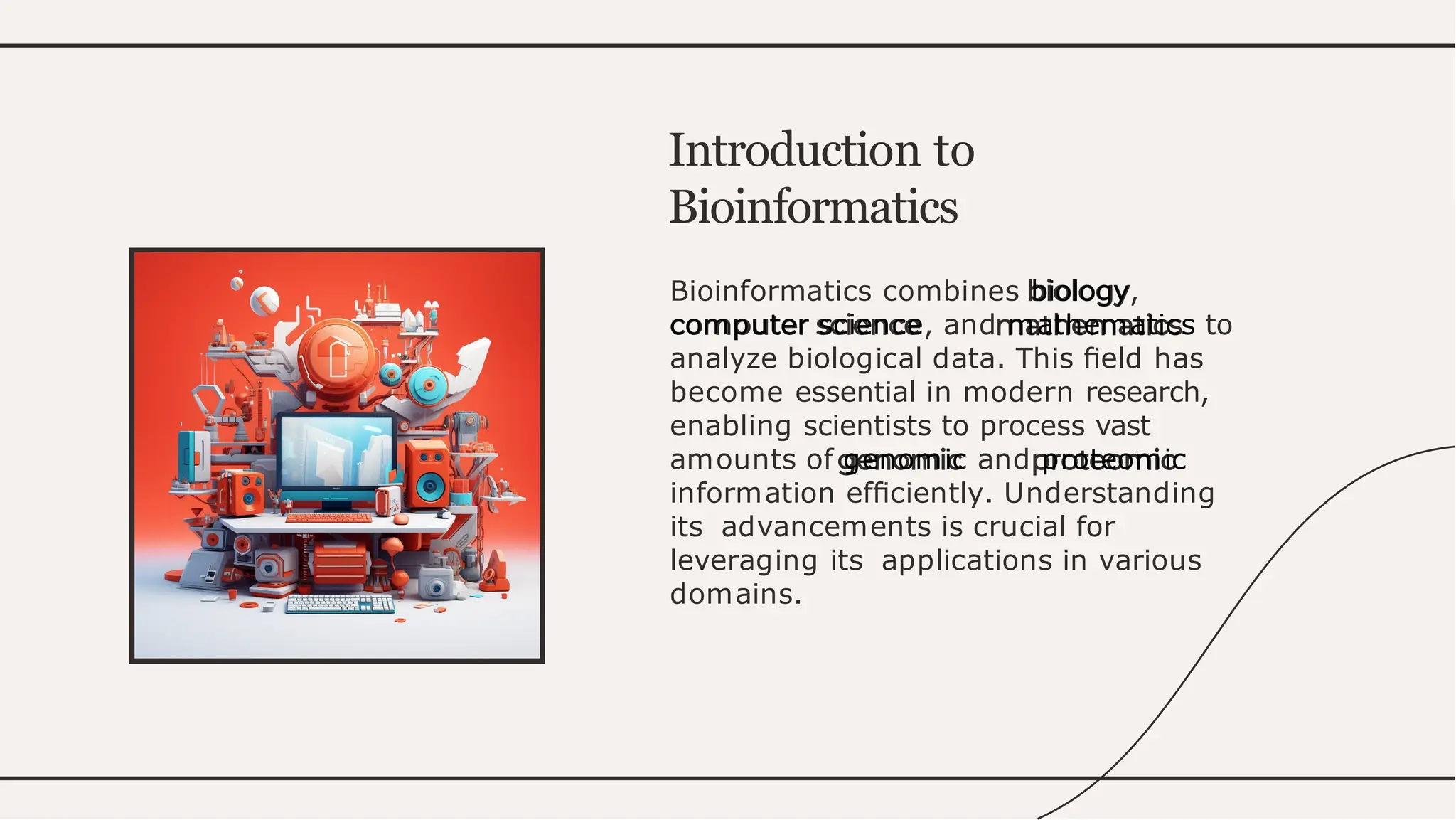 Bioinformatics combines biology,
computer science, and mathematics to
analyze biological data. This ﬁeld has
become essential in modern research,
enabling scientists to process vast
amounts of genomic and proteomic
information efﬁciently. Understanding
its advancements is crucial for
leveraging its applications in various
domains.
Introduction to
Bioinformatics
 