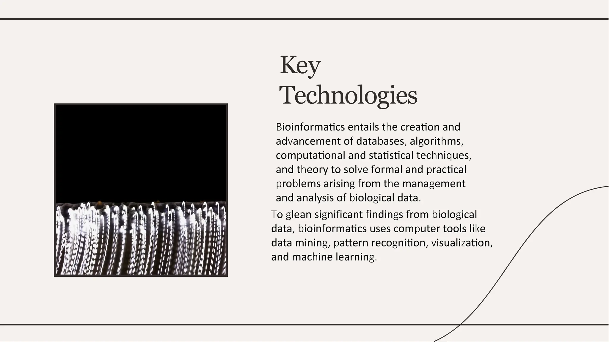 Key
Technologies
ioin ormatics entails t e creation and
B f h
ad ancement o data ases al orit ms
v f b , g h ,
com utational and statistical tec ni ues
p h q ,
and t eory to sol e ormal and ractical
h v f p
ro lems arisin rom t e mana ement
p b g f h g
and analysis o iolo ical data
f b g .
o lean si ni icant indin s rom iolo ical
T g g f f g f b g
data ioin ormatics uses com uter tools li e
, b f p k
data minin attern reco nition isuali ation
g, p g , v z ,
and mac ine learnin
h g.
 