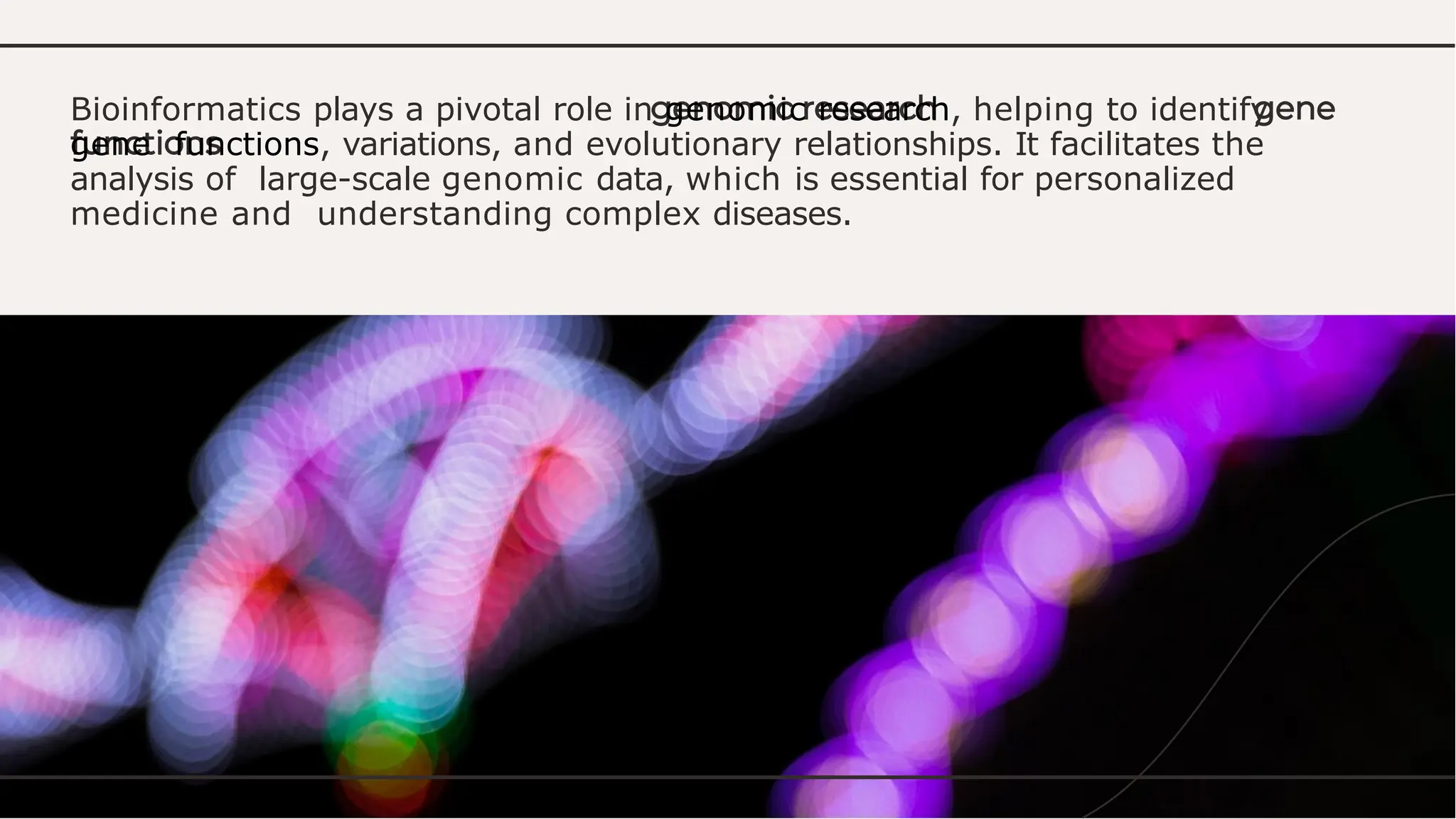 Bioinformatics plays a pivotal role in genomic research, helping to identify
gene functions, variations, and evolutionary relationships. It facilitates the
analysis of large-scale genomic data, which is essential for personalized
medicine and understanding complex diseases.
 