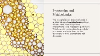 Proteomics and
Metabolomics
The integration of bioinformatics in
proteomics and metabolomics allows
researchers to study protein
interactions and metabolic pathways.
This helps in understanding cellular
processes and can lead to the
discovery of new biomarkers for
diseases.
 