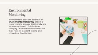 Bioinformatics tools are essential for
environmental monitoring, allowing
researchers to analyze biodiversity and
ecosystem health. This includes
studying microbial communities and
their roles in nutrient cycling and
ecosystem functioning.
Environmental
Monitoring
 