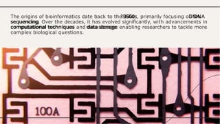 The origins of bioinformatics date back to the 1960s, primarily focusing on DNA
sequencing. Over the decades, it has evolved signiﬁcantly, with advancements in
computational techniques and data storage enabling researchers to tackle more
complex biological questions.
 
