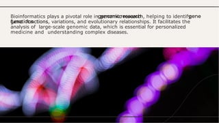 Bioinformatics plays a pivotal role in genomic research, helping to identify
gene functions, variations, and evolutionary relationships. It facilitates the
analysis of large-scale genomic data, which is essential for personalized
medicine and understanding complex diseases.
 