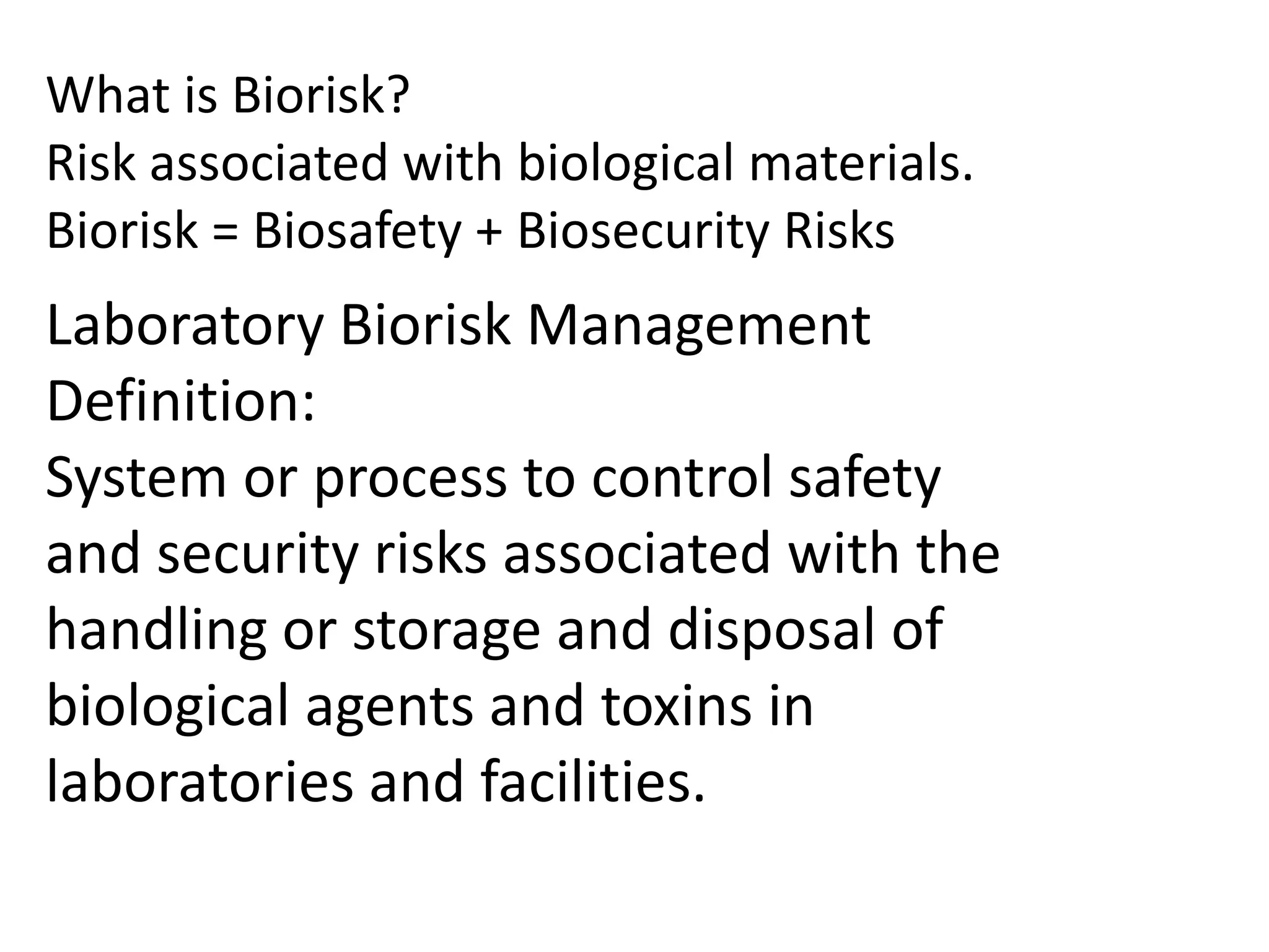 What is Biorisk?
Risk associated with biological materials.
Biorisk = Biosafety + Biosecurity Risks
Laboratory Biorisk Management
Definition:
System or process to control safety
and security risks associated with the
handling or storage and disposal of
biological agents and toxins in
laboratories and facilities.
 