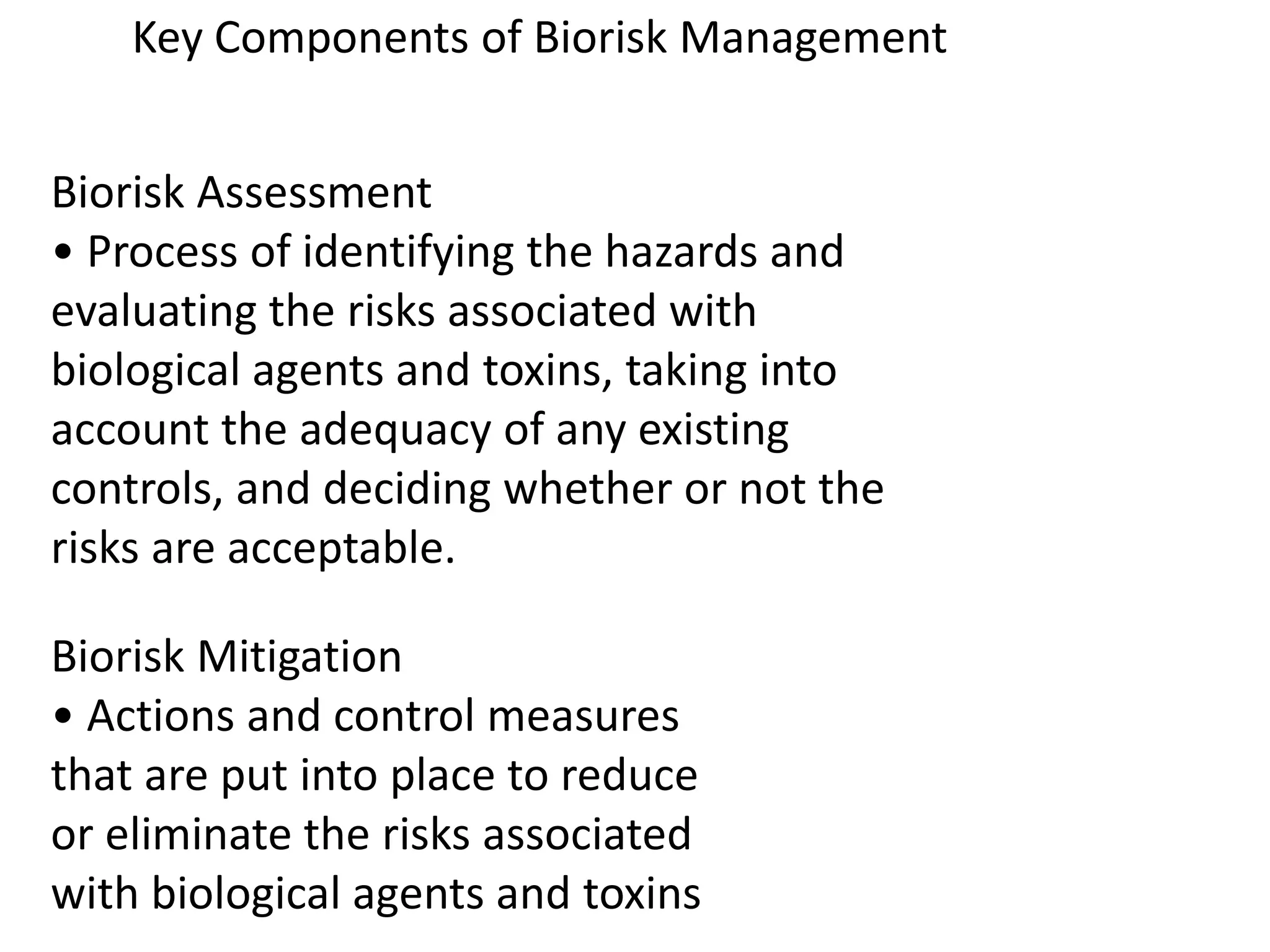 Biorisk Assessment
• Process of identifying the hazards and
evaluating the risks associated with
biological agents and toxins, taking into
account the adequacy of any existing
controls, and deciding whether or not the
risks are acceptable.
Biorisk Mitigation
• Actions and control measures
that are put into place to reduce
or eliminate the risks associated
with biological agents and toxins
Key Components of Biorisk Management
 