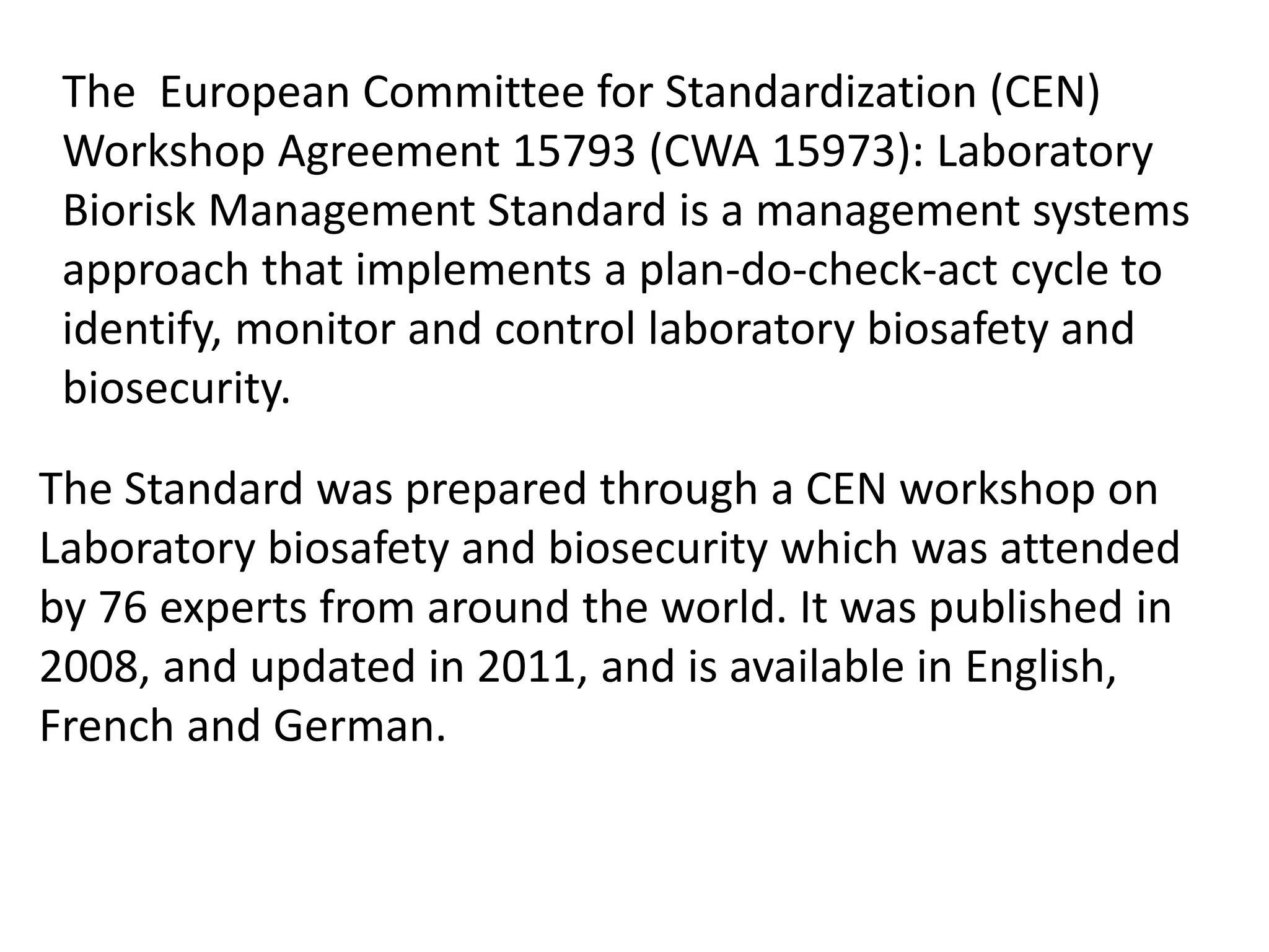 The European Committee for Standardization (CEN)
Workshop Agreement 15793 (CWA 15973): Laboratory
Biorisk Management Standard is a management systems
approach that implements a plan-do-check-act cycle to
identify, monitor and control laboratory biosafety and
biosecurity.
The Standard was prepared through a CEN workshop on
Laboratory biosafety and biosecurity which was attended
by 76 experts from around the world. It was published in
2008, and updated in 2011, and is available in English,
French and German.
 