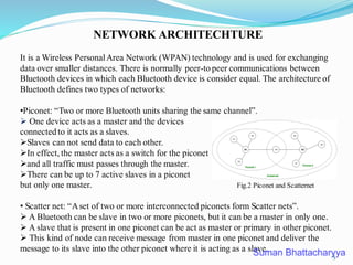 NETWORK ARCHITECHTURE
It is a Wireless PersonalArea Network (WPAN) technology and is used for exchanging
data over smaller distances. There is normally peer-to peer communications between
Bluetooth devices in which each Bluetooth device is consider equal. The architecture of
Bluetooth defines two types of networks:
•Piconet: “Two or more Bluetooth units sharing the same channel”.
➢ One device acts as a master and the devices
connected to it acts as a slaves.
➢Slaves can not send data to each other.
➢In effect, the master acts as a switch for the piconet
➢and all traffic must passes through the master.
➢There can be up to 7 active slaves in a piconet
but only one master. Fig.2 Piconet and Scatternet
• Scatter net: “Aset of two or more interconnected piconets form Scatter nets”.
➢ A Bluetooth can be slave in two or more piconets, but it can be a master in only one.
➢ A slave that is present in one piconet can be act as master or primary in other piconet.
➢ This kind of node can receive message from master in one piconet and deliver the
message to its slave into the other piconet where it is acting as a slave.
5
 