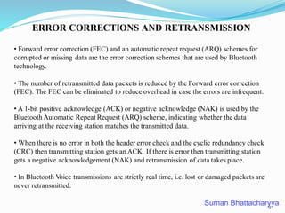 ERROR CORRECTIONS AND RETRANSMISSION
• Forward error correction (FEC) and an automatic repeat request (ARQ) schemes for
corrupted or missing data are the error correction schemes that are used by Bluetooth
technology.
• The number of retransmitted data packets is reduced by the Forward error correction
(FEC). The FEC can be eliminated to reduce overhead in case the errors are infrequent.
• A 1-bit positive acknowledge (ACK) or negative acknowledge (NAK) is used by the
Bluetooth Automatic Repeat Request (ARQ) scheme, indicating whether the data
arriving at the receiving station matches the transmitted data.
• When there is no error in both the header error check and the cyclic redundancy check
(CRC) then transmitting station gets an ACK. If there is error then transmitting station
gets a negative acknowledgement (NAK) and retransmission of data takes place.
• In Bluetooth Voice transmissions are strictly real time, i.e. lost or damaged packets are
never retransmitted.
9
 