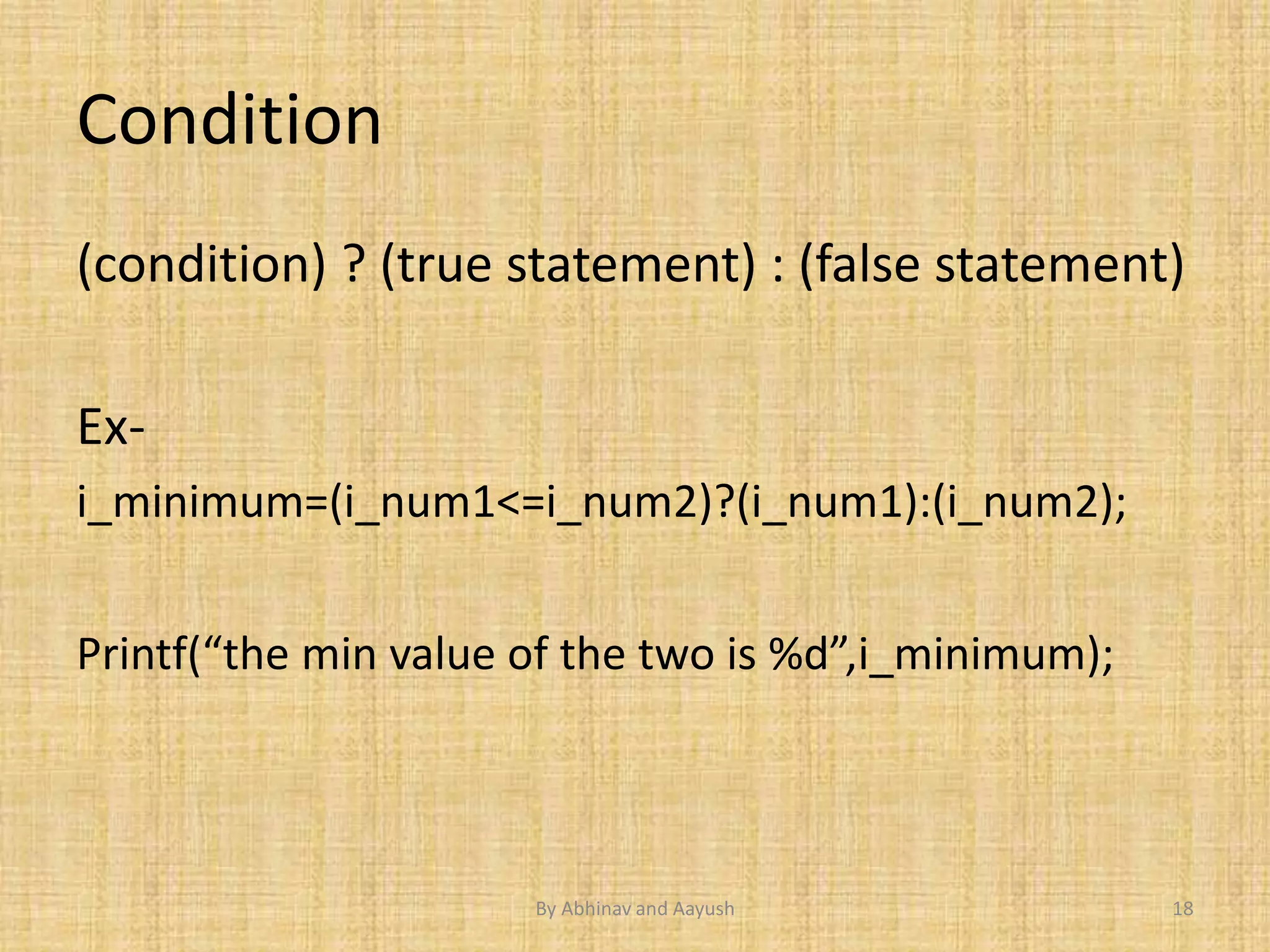 Condition 
(condition) ? (true statement) : (false statement) 
Ex-i_ 
minimum=(i_num1<=i_num2)?(i_num1):(i_num2); 
Printf(“the min value of the two is %d”,i_minimum); 
By Abhinav and Aayush 18 
 