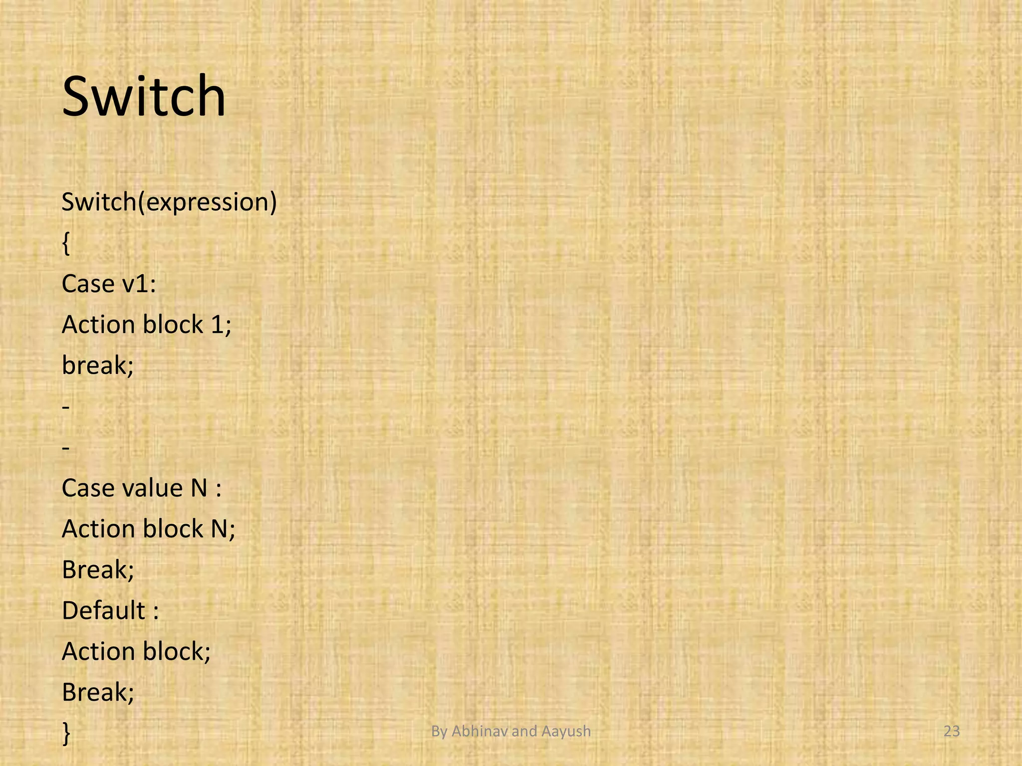 Switch 
Switch(expression) 
{ 
Case v1: 
Action block 1; 
break; 
- 
- 
Case value N : 
Action block N; 
Break; 
Default : 
Action block; 
Break; 
} By Abhinav and Aayush 23 
 