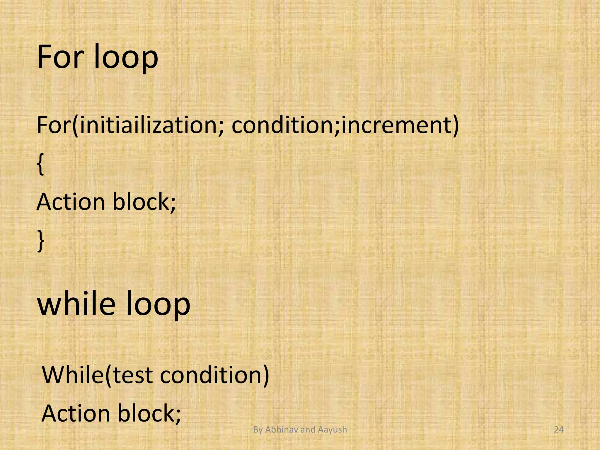 For loop 
For(initiailization; condition;increment) 
{ 
Action block; 
} 
while loop 
While(test condition) 
Action block; 
By Abhinav and Aayush 24 
 