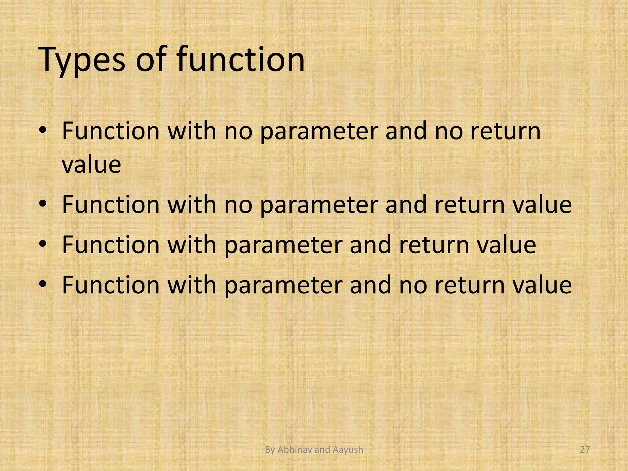 Types of function 
• Function with no parameter and no return 
value 
• Function with no parameter and return value 
• Function with parameter and return value 
• Function with parameter and no return value 
By Abhinav and Aayush 27 
 