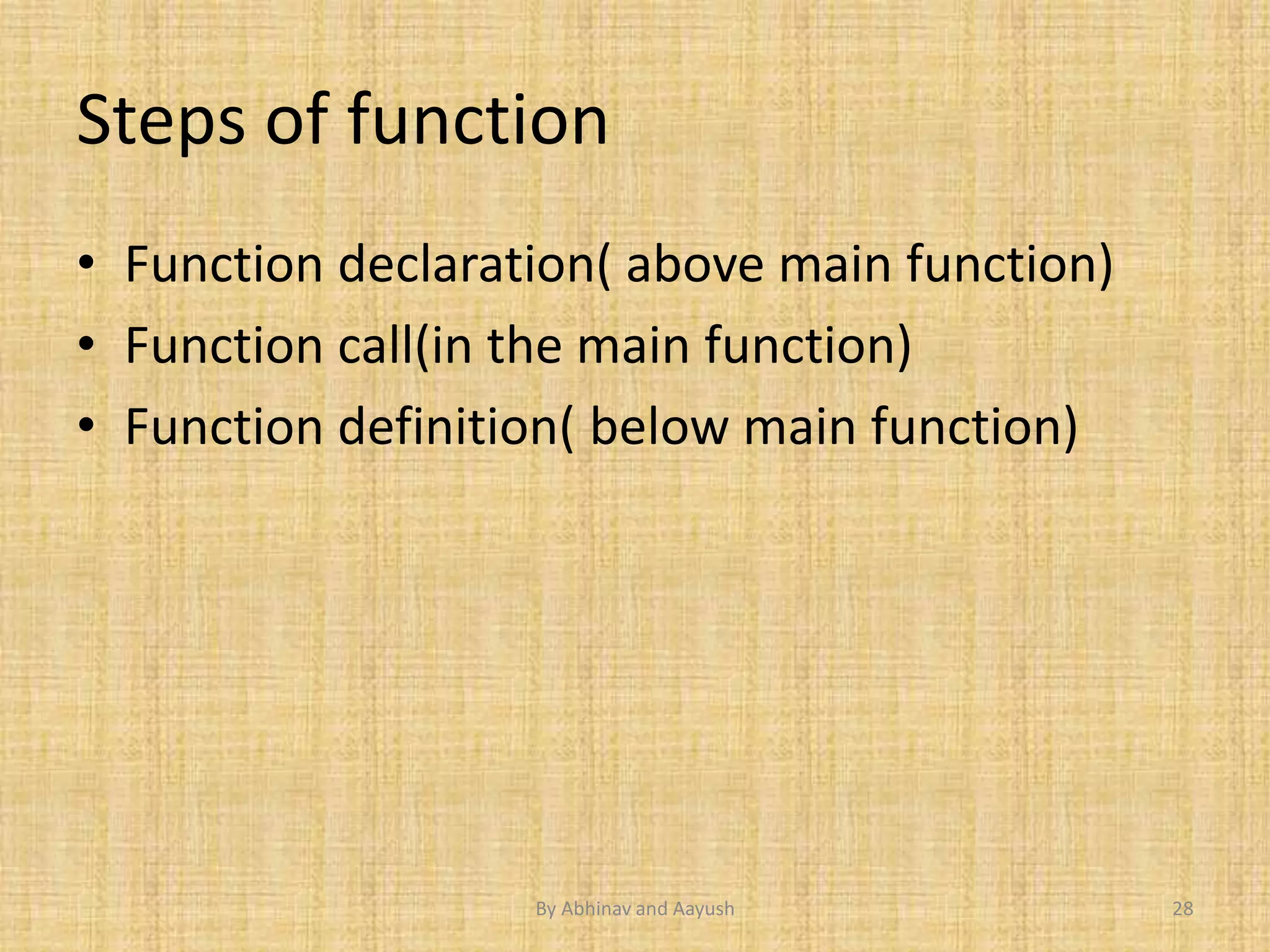 Steps of function 
• Function declaration( above main function) 
• Function call(in the main function) 
• Function definition( below main function) 
By Abhinav and Aayush 28 
 
