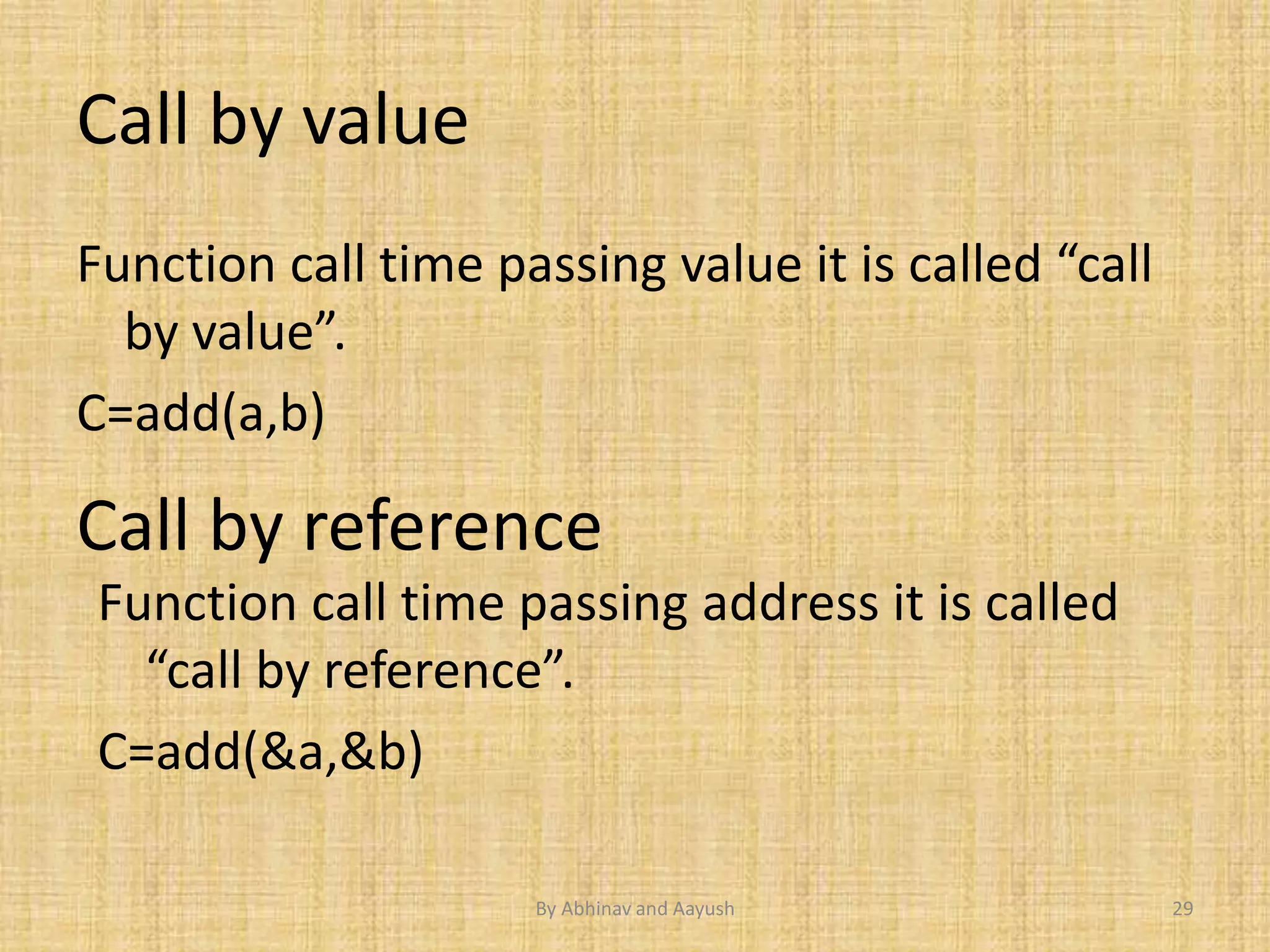 Call by value 
Function call time passing value it is called “call 
by value”. 
C=add(a,b) 
Call by reference 
Function call time passing address it is called 
“call by reference”. 
C=add(&a,&b) 
By Abhinav and Aayush 29 
 