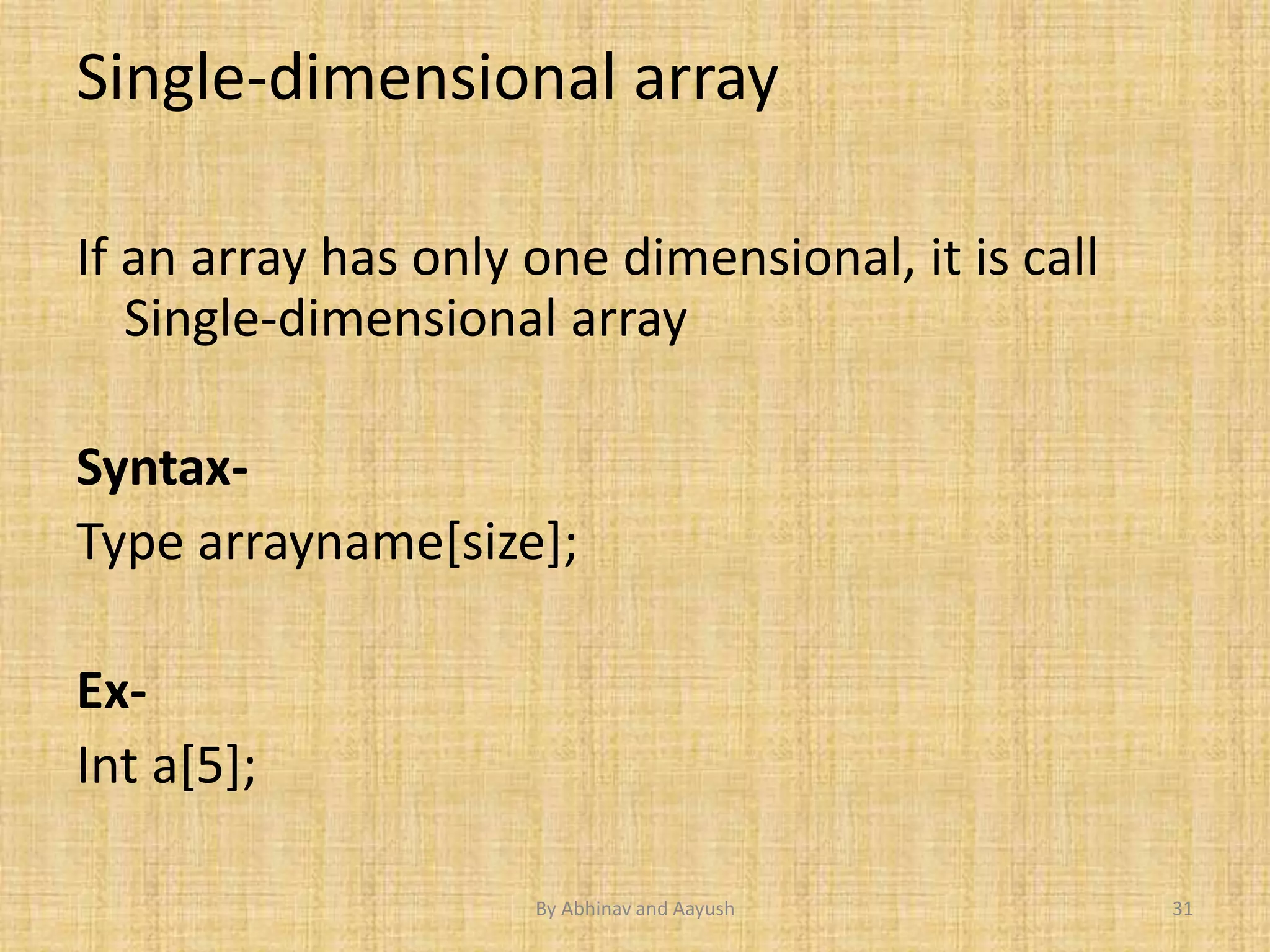 Single-dimensional array 
If an array has only one dimensional, it is call 
Single-dimensional array 
Syntax- 
Type arrayname[size]; 
Ex- 
Int a[5]; 
By Abhinav and Aayush 31 
 