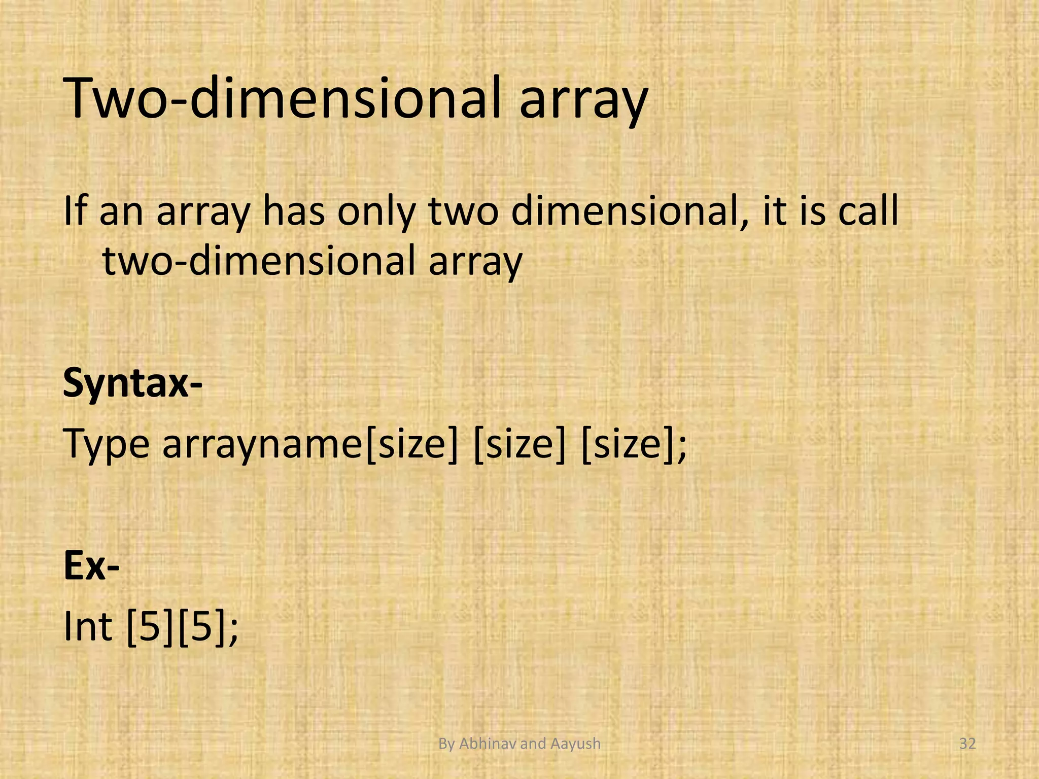 Two-dimensional array 
If an array has only two dimensional, it is call 
two-dimensional array 
Syntax- 
Type arrayname[size] [size] [size]; 
Ex- 
Int [5][5]; 
By Abhinav and Aayush 32 
 