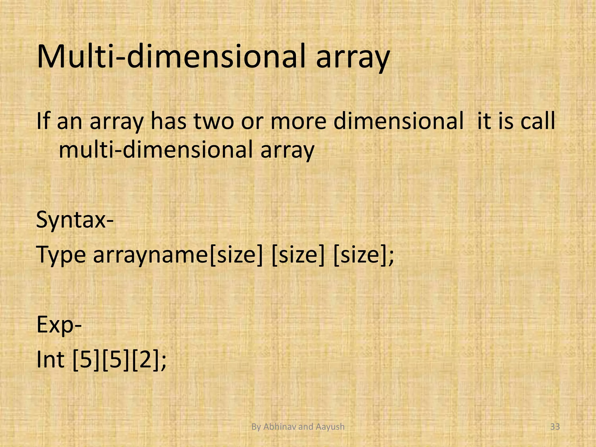 Multi-dimensional array 
If an array has two or more dimensional it is call 
multi-dimensional array 
Syntax- 
Type arrayname[size] [size] [size]; 
Exp- 
Int [5][5][2]; 
By Abhinav and Aayush 33 
 