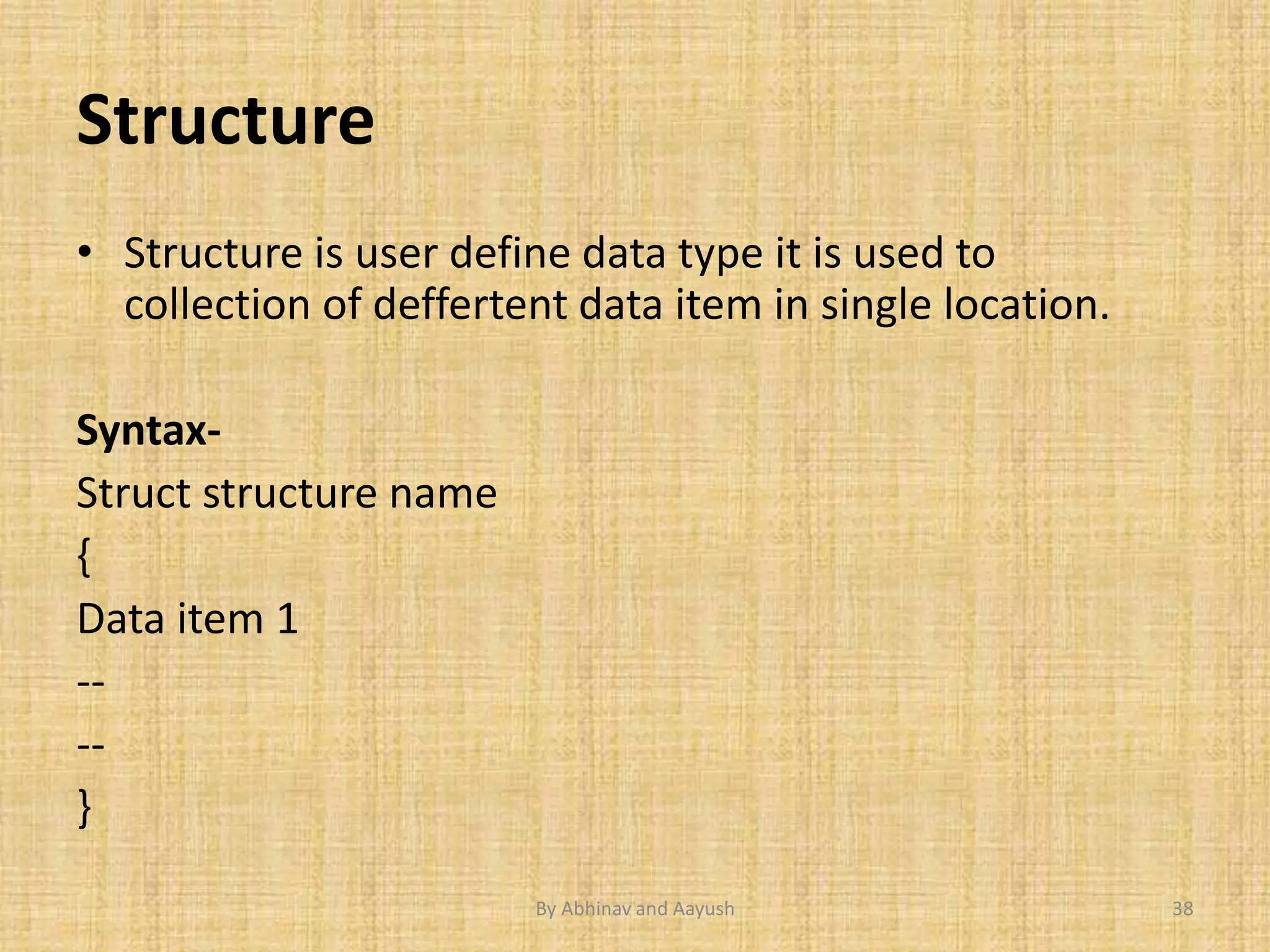 Structure 
• Structure is user define data type it is used to 
collection of deffertent data item in single location. 
Syntax- 
Struct structure name 
{ 
Data item 1 
-- 
-- 
} 
By Abhinav and Aayush 38 
 