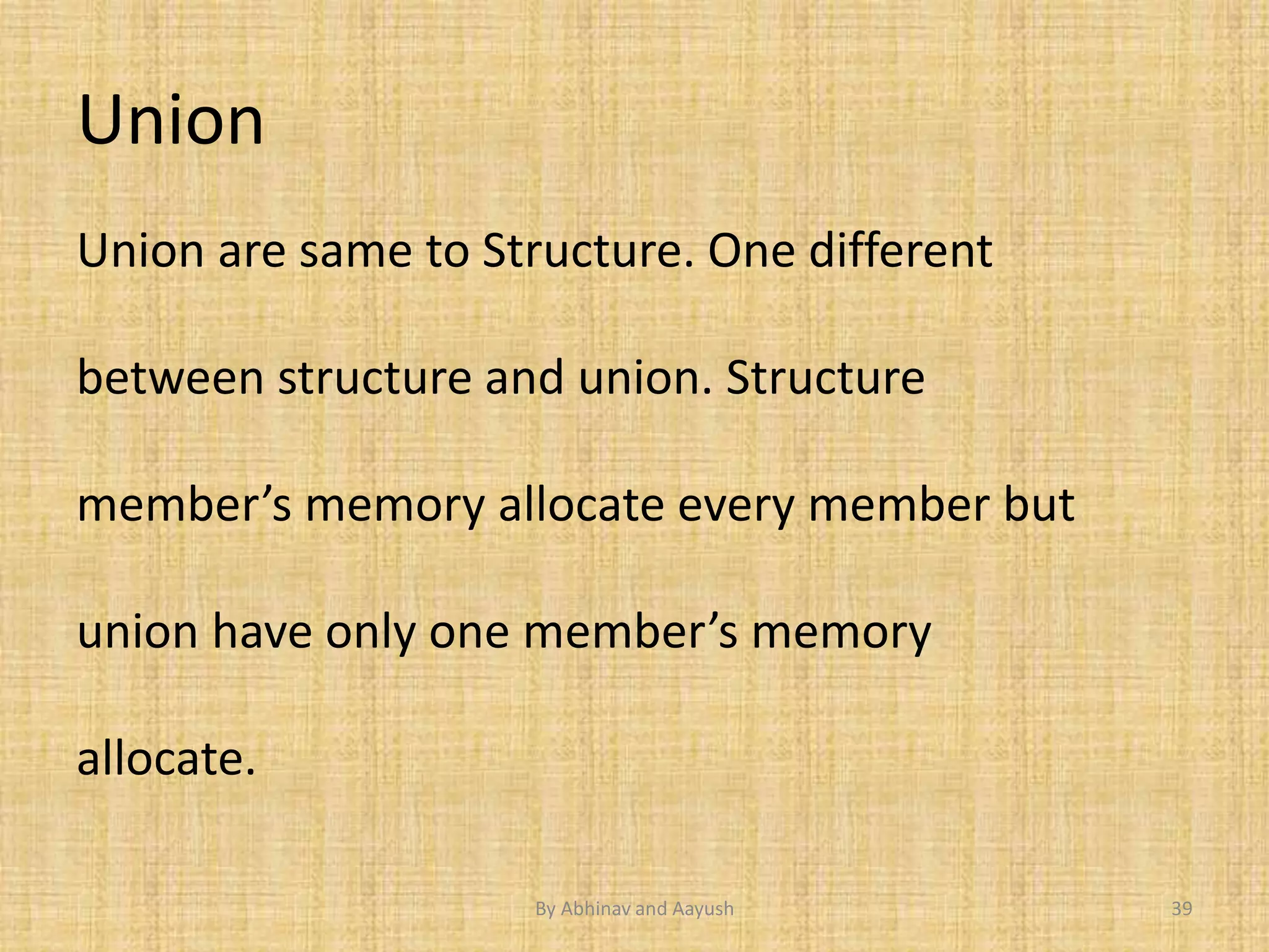 Union 
Union are same to Structure. One different 
between structure and union. Structure 
member’s memory allocate every member but 
union have only one member’s memory 
allocate. 
By Abhinav and Aayush 39 
 