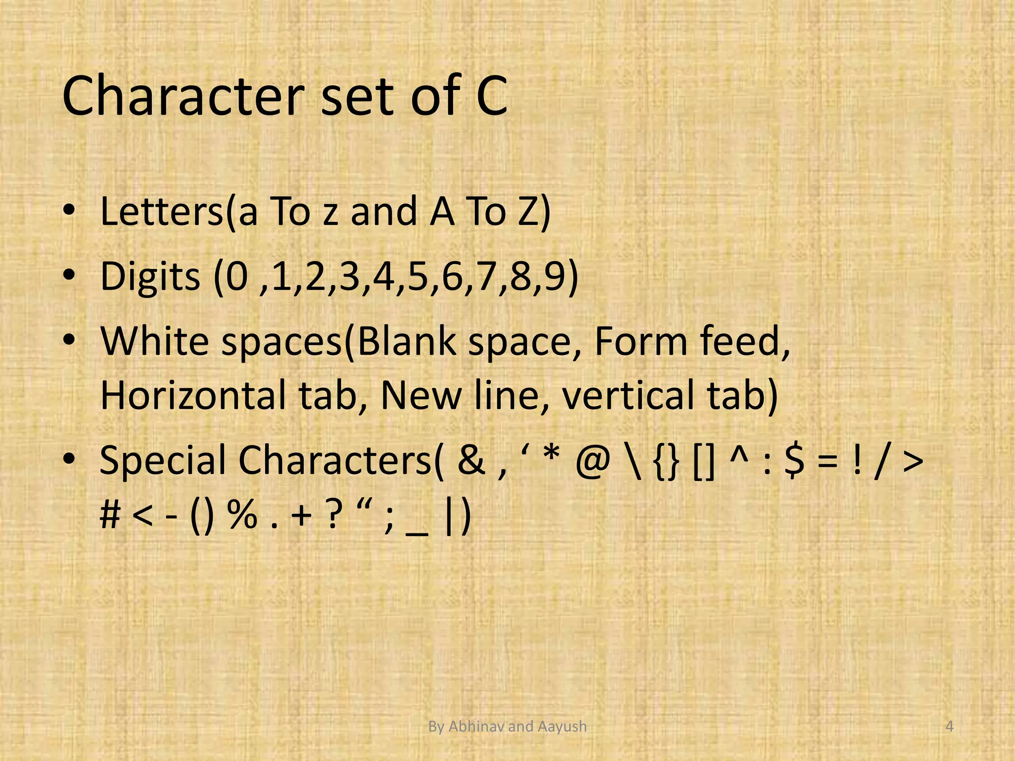 Character set of C 
• Letters(a To z and A To Z) 
• Digits (0 ,1,2,3,4,5,6,7,8,9) 
• White spaces(Blank space, Form feed, 
Horizontal tab, New line, vertical tab) 
• Special Characters( & , ‘ * @  {} [] ^ : $ = ! / > 
# < - () % . + ? “ ; _ |) 
By Abhinav and Aayush 4 
 