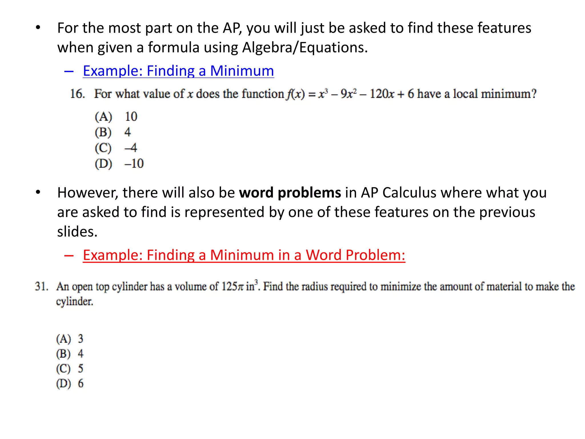 • For the most part on the AP, you will just be asked to find these features
when given a formula using Algebra/Equations.
– Example: Finding a Minimum
• However, there will also be word problems in AP Calculus where what you
are asked to find is represented by one of these features on the previous
slides.
– Example: Finding a Minimum in a Word Problem:
 