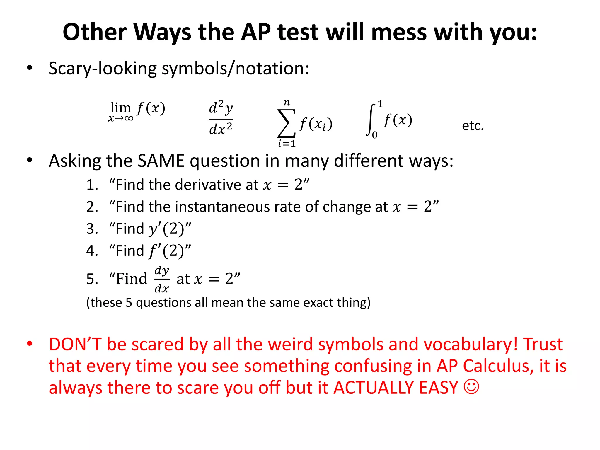 Other Ways the AP test will mess with you:
• Scary-looking symbols/notation:
• Asking the SAME question in many different ways:
1. “Find the derivative at 𝑥 = 2”
2. “Find the instantaneous rate of change at 𝑥 = 2”
3. “Find 𝑦′(2)”
4. “Find 𝑓′(2)”
5. “Find
𝑑𝑦
𝑑𝑥
at 𝑥 = 2”
(these 5 questions all mean the same exact thing)
• DON’T be scared by all the weird symbols and vocabulary! Trust
that every time you see something confusing in AP Calculus, it is
always there to scare you off but it ACTUALLY EASY 
lim
𝑥→∞
𝑓(𝑥) 𝑑2 𝑦
𝑑𝑥2
𝑖=1
𝑛
𝑓(𝑥𝑖)
0
1
𝑓(𝑥) etc.
 