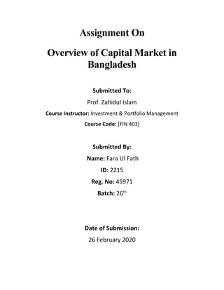 Assignment On
Overview of Capital Market in
Bangladesh
Submitted To:
Prof. Zahidul Islam
Course Instructor: Investment & Portfolio Management
Course Code: [FIN 403]
Submitted By:
Name: Fara Ul Fath
ID: 2215
Reg. No: 45971
Batch: 26th
Date of Submission:
26 February 2020
 